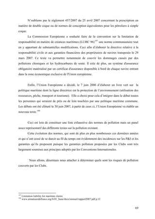 N’oublions pas le règlement 457/2007 du 25 avril 2007 concernant la prescription en
matière de double coque ou de normes de conception équivalentes pour les pétroliers à simple
coque.
La Commission Européenne a souhaité faire de la convention sur la limitation de
responsabilité en matière de créances maritimes (LLMC 96)197
une norme communautaire tout
en y apportant de substantielles modifications. Ceci afin d’élaborer la directive relative à la
responsabilité civile et aux garanties financières des propriétaires de navires transposée le 29
mars 2007. Ce texte va permettre notamment de couvrir les dommages causés par des
pollutions chimiques et les hydrocarbures de soute. Il crée de plus, un système d'assurance
obligatoire matérialisé par un certificat d'assurance disponible à bord de chaque navire entrant
dans la zone économique exclusive de l'Union européenne.
Enfin, l’Union Européenne a décidé, le 7 juin 2006 d’élaborer un livre vert sur la
politique maritime dont la ligne directrice est la protection de l’environnement (utilisation des
ressources, pêche, transport et tourisme). Elle a choisi pour cela d’intégrer dans le débat toutes
les personnes qui seraient de près ou de loin touchées par une politique maritime commune.
Les débats ont été clôturé le 30 juin 2007, à partir de ceux ci, l’Union Européenne va établir un
nouveau texte.198
Ceci est loin de constituer une liste exhaustive des normes de pollution mais un panel
assez représentatif des différents textes sur la pollution existant.
Cette évolution des normes, qui sont de plus en plus nombreuses ces dernières années
et qui n’ont cessé de se durcir au fil du temps ont évidemment des incidences sur les P&I et les
garanties qu’ils proposent puisque les garanties pollution proposées par les Clubs sont très
largement soumises aux principes adoptés par les Conventions Internationales.
Nous allons, désormais nous attacher à déterminer quels sont les risques de pollution
couverts par les Clubs.
197
Limitation liability for maritime claims
198
www.armateursdefrance.org/fr/01_hune/docs/rannuel/rapport2007.pdf p.12
69
 