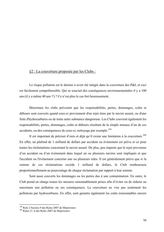 §2 : La couverture proposée par les Clubs :
Le risque pollution est le dernier à avoir été intégré dans la couverture des P&I, et ceci
est facilement compréhensible. Qui se souciait des conséquences environnementales il y a 100
ans (il y a même 40 ans !!) ? Ce n’est plus le cas fort heureusement.
Désormais les clubs prévoient que les responsabilités, pertes, dommages, coûts et
débours sont couverts quand ceux-ci proviennent d'un rejet émis par le navire assuré, ou d'une
fuite d'hydrocarbures ou de toute autre substance dangereuse. Les Clubs couvrent également les
responsabilités, pertes, dommages, coûts et débours résultant de la simple menace d’un de ces
accidents, ou des conséquences de ceux-ci, nettoyage par exemple.199
Il est important de préciser d’ores et déjà qu’il existe une limitation à la couverture.200
En effet, un plafond de 1 milliard de dollars par accident ou événement est prévu et ce pour
toutes les réclamations concernant le navire assuré. De plus, peu importe que le rejet provienne
d’un accident ou d’un événement dans lequel un ou plusieurs navires sont impliqués et que
l'accident ou l'évènement concerne une ou plusieurs rules. Il est généralement prévu que si la
somme de ces réclamations excède 1 milliard de dollars, le Club remboursera
proportionnellement au pourcentage de chaque réclamation par rapport à leur somme.
Sont aussi couverts les dommages ou les pertes dus à une contamination. En outre, le
Club prend en charge toutes les mesures raisonnablement prises afin d’éviter ou de réduire au
maximum une pollution ou ses conséquences. La couverture ne vise pas seulement les
pollutions par hydrocarbures. En effet, sont garantis également les coûts (raisonnables encore
199
Rule 2 Section 9 des Rules 2007 de Shipowners
200
Rules 21 A des Rules 2007 de Shipowners
70
 