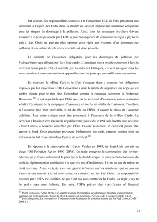 Par ailleurs, les responsabilités soumises à la Convention CLC de 1969 présentent une
contrainte à l’égard des Clubs dans la mesure où celle-ci impose une assurance obligatoire
pour les risques de dommage à la pollution. Ainsi, tous les armateurs pétroliers doivent
s’assurer. Ce principe adopté par l’OMI a pour conséquence de contourner la règle « pay to be
paid ». Les Clubs ne peuvent plus opposer cette règle aux victimes d’un dommage par
pollution et une action directe à leur encontre est donc possible.
Le contrôle de l’assurance obligatoire pour les dommages de pollution par
hydrocarbures sera effectué par la « blue card ». L’armateur devra ensuite conserver à bord le
certificat remis par le Club et contrôlé par les autorités Etatiques, s’il veut naviguer dans les
eaux soumises à cette convention et appareiller dans les ports qui ont ratifié cette convention.
En émettant la « Blue Card », le Club s’engage donc à assumer les obligations
imposées par la Convention. Cette Convention a donc le mérite de supprimer une règle qui est
parfois injuste pour le tiers lésé. Cependant, comme le remarque justement le Professeur
Bonassies, 203
il est regrettable que l’Etat qui vise le certificat d’assurance, puisse seulement
vérifier l’existence de la compagnie d’assurance et non la solvabilité de l’assureur. Toutefois,
si l’assureur était bien insolvable, il est du rôle du FIPOL d’assurer le relais de l’assureur
défaillant. Une autre critique peut être prononcée à l’encontre de la « Blue Card ». Le
certificat a besoin d’être renouvelé régulièrement, pour cela le P&I doit émettre une nouvelle
« Blue Card », à nouveau contrôlée par l’Etat. Ensuite seulement, le certificat pourra être
envoyé à bord. Cette procédure provoque évidemment des ratés, certains navires étant en
infraction du fait d’un retard dans l’envoi du certificat.204
En réponse à la catastrophe de l’Exxon Valdez en 1989, les Etats-Unis ont mis en
place l’Oil Pollution Act en 1990 (OPA). Ce texte concerne la construction des navires-
citernes, on y trouve notamment le principe de la double coque. Si dans certains domaines du
droit, la réglementation américaine n’a que très peu d’incidences, il n’en va pas de même en
droit maritime. Ainsi, ce texte a eu une grande influence sur les armateurs, qui un jour ou
l’autre seront soumis à la loi américaine, et a fortiori sur les P&I Clubs. La responsabilité
instituée par l’OPA est illimitée, ce qui n’est pas sans contrarier les Clubs. La règle « pay to
be paid » sera aussi bafouée. En outre, l’OPA prévoit des « certificates of financial
203
Pierre Bonassies, Après l'Erika : les quatre niveaux de réparation des dommages résultant d'une pollution
maritime par hydrocarbures, Revue de Droit Commercial, Maritime, Aérien et des Transports 2000, p.143
204
Julie Mangiante, La couverture et l’indemnisation des risques de pollution marine par les P&I Clubs, CDMT
2001 p. 31
72
 
