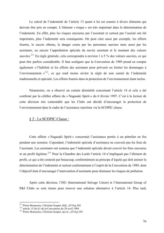 Le calcul de l’indemnité de l’article 13 quant à lui est soumis à divers éléments qui
doivent être pris en compte. L’élément « risque » est très important dans la détermination de
l’indemnité. En effet, plus les risques encourus par l’assistant et surtout par l’assisté ont été
importants, plus l’indemnité sera conséquente. On peut citer aussi par exemple, les efforts
fournis, le succès obtenu, le danger couru par les personnes sauvées mais aussi par les
assistants, ou encore l’approbation spéciale du navire assistant et le montant des valeurs
sauvées.211
En règle générale, cela correspondra à environ 1 à 5 % des valeurs sauvées, ce qui
peut être parfois considérable. Il faut souligner que la Convention de 1989 prend en compte
également « l’habileté et les efforts des assistants pour prévenir ou limiter les dommages à
l’environnement. »212
, ce qui rend moins sévère la règle de non cumul de l’indemnité
traditionnelle et spéciale. Les efforts fournis dans la protection de l’environnement étant inclus.
Néanmoins, on a observé un certain désintérêt concernant l’article 14 et cela a été
confirmé par la célèbre affaire du « Nagasaki Spirit » du 6 février 1997. C’est à la lecture de
cette décision très contestable que les Clubs ont décidé d’encourager la protection de
l’environnement dans le cadre de l’assistance maritime via la SCOPIC clause.
§ 2 : La SCOPIC Clause :
Cette affaire « Nagasaki Spirit » concernait l’assistance portée à un pétrolier en feu
pendant une semaine. Cependant, l’indemnité spéciale d’assistance ne couvrait pas les frais de
l’assistant. Les assistants ont soutenu que l’indemnité spéciale devait couvrir les frais encourus
et un profit légitime.213
Pour la Chambre des Lords l’article 14 n’impliquait pas l’élément de
profit, ce qui a été contesté par beaucoup, conformément au principe d’équité qui doit animer la
détermination de l’indemnité et surtout conformément à l’esprit de la Convention de 1989, dont
l’objectif était d’encourager l’intervention d’assistants pour diminuer les risques de pollution.
Après cette décision, l’ISU (International Salvage Union) et l’International Group of
P&I Clubs se sont réunis pour trouver une solution alternative à l’article 14. Plus tard,
211
Pierre Bonassies, Christian Scapel, ibid., §510,p.342
212
article 13 (b) §1 de la Convention du 28 avril 1989
213
Pierre Bonassies, Christian Scapel, op.cit., §514,p.345
76
 