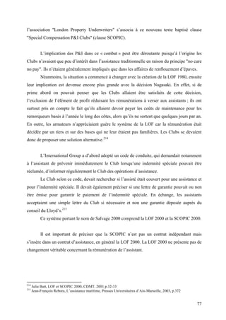 l’association "London Property Underwriters" s’associa à ce nouveau texte baptisé clause
"Special Compensation P&I Clubs" (clause SCOPIC).
L’implication des P&I dans ce « combat » peut être déroutante puisqu’à l’origine les
Clubs n’avaient que peu d’intérêt dans l’assistance traditionnelle en raison du principe "no cure
no pay". Ils n’étaient généralement impliqués que dans les affaires de renflouement d’épaves.
Néanmoins, la situation a commencé à changer avec la création de la LOF 1980, ensuite
leur implication est devenue encore plus grande avec la décision Nagasaki. En effet, si de
prime abord on pouvait penser que les Clubs allaient être satisfaits de cette décision,
l’exclusion de l’élément de profit réduisant les rémunérations à verser aux assistants ; ils ont
surtout pris en compte le fait qu’ils allaient devoir payer les coûts de maintenance pour les
remorqueurs basés à l’année le long des côtes, alors qu’ils ne sortent que quelques jours par an.
En outre, les armateurs n’appréciaient guère le système de la LOF car la rémunération était
décidée par un tiers et sur des bases qui ne leur étaient pas familières. Les Clubs se devaient
donc de proposer une solution alternative.214
L’International Group a d’abord adopté un code de conduite, qui demandait notamment
à l’assistant de prévenir immédiatement le Club lorsqu’une indemnité spéciale pouvait être
réclamée, d’informer régulièrement le Club des opérations d’assistance.
Le Club selon ce code, devait rechercher si l’assisté était couvert pour une assistance et
pour l’indemnité spéciale. Il devait également préciser si une lettre de garantie pouvait ou non
être émise pour garantir le paiement de l’indemnité spéciale. En échange, les assistants
acceptaient une simple lettre du Club si nécessaire et non une garantie déposée auprès du
conseil du Lloyd’s.215
Ce système portant le nom de Salvage 2000 comprend la LOF 2000 et la SCOPIC 2000.
Il est important de préciser que la SCOPIC n’est pas un contrat indépendant mais
s’insère dans un contrat d’assistance, en général la LOF 2000. La LOF 2000 ne présente pas de
changement véritable concernant la rémunération de l’assistant.
214
Julie Batt, LOF et SCOPIC 2000, CDMT, 2001 p.32-33
215
Jean-François Rebora, L’assistance maritime, Presses Universitaires d’Aix-Marseille, 2003, p.372
77
 