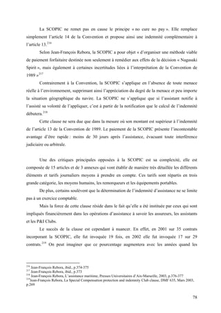 La SCOPIC ne remet pas en cause le principe « no cure no pay ». Elle remplace
simplement l’article 14 de la Convention et propose ainsi une indemnité complémentaire à
l’article 13.216
Selon Jean-François Rebora, la SCOPIC a pour objet « d’organiser une méthode viable
de paiement forfaitaire destinée non seulement à remédier aux effets de la décision « Nagasaki
Spirit », mais également à certaines incertitudes liées à l’interprétation de la Convention de
1989 »217
Contrairement à la Convention, la SCOPIC s’applique en l’absence de toute menace
réelle à l’environnement, supprimant ainsi l’appréciation du degré de la menace et peu importe
la situation géographique du navire. La SCOPIC ne s’applique que si l’assistant notifie à
l’assisté sa volonté de l’appliquer, c’est à partir de la notification que le calcul de l’indemnité
débutera.218
Cette clause ne sera due que dans la mesure où son montant est supérieur à l’indemnité
de l’article 13 de la Convention de 1989. Le paiement de la SCOPIC présente l’incontestable
avantage d’être rapide : moins de 30 jours après l’assistance, évacuant toute interférence
judiciaire ou arbitrale.
Une des critiques principales opposées à la SCOPIC est sa complexité, elle est
composée de 15 articles et de 3 annexes qui vont établir de manière très détaillée les différents
éléments et tarifs journaliers moyens à prendre en compte. Ces tarifs sont répartis en trois
grande catégorie, les moyens humains, les remorqueurs et les équipements portables.
De plus, certains soulèvent que la détermination de l’indemnité d’assistance ne se limite
pas à un exercice comptable.
Mais la force de cette clause réside dans le fait qu’elle a été instituée par ceux qui sont
impliqués financièrement dans les opérations d’assistance à savoir les assureurs, les assistants
et les P&I Clubs.
Le succès de la clause est cependant à nuancer. En effet, en 2001 sur 35 contrats
incorporant la SCOPIC, elle fut invoquée 19 fois, en 2002 elle fut invoquée 17 sur 29
contrats.219
On peut imaginer que ce pourcentage augmentera avec les années quand les
216
Jean-François Rebora, ibid., p.374-375
217
Jean-François Rebora, ibid., p.373
218
Jean-François Rebora, L’assistance maritime, Presses Universitaires d’Aix-Marseille, 2003, p.376-377
219
Jean-François Rebora, La Special Compensation protection and indemnity Club clause, DMF 635, Mars 2003,
p.269
78
 