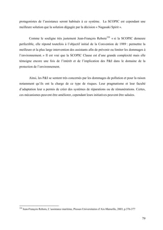 protagonistes de l’assistance seront habitués à ce système. La SCOPIC est cependant une
meilleure solution que la solution dégagée par la décision « Nagasaki Spirit ».
Comme le souligne très justement Jean-François Rebora220
« si la SCOPIC demeure
perfectible, elle répond toutefois à l’objectif initial de la Convention de 1989 : permettre la
meilleure et la plus large intervention des assistants afin de prévenir ou limiter les dommages à
l’environnement. » Il est vrai que la SCOPIC Clause est d’une grande complexité mais elle
témoigne encore une fois de l’intérêt et de l’implication des P&I dans le domaine de la
protection de l’environnement.
Ainsi, les P&I se sentent très concernés par les dommages de pollution et pour la raison
notamment qu’ils ont la charge de ce type de risques. Leur pragmatisme et leur faculté
d’adaptation leur a permis de créer des systèmes de réparations ou de rémunérations. Certes,
ces mécanismes peuvent être améliorer, cependant leurs initiatives peuvent être saluées.
220
Jean-François Rebora, L’assistance maritime, Presses Universitaires d’Aix-Marseille, 2003, p.376-377
79
 