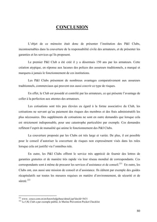 CONCLUSION
L’objet de ce mémoire était donc de présenter l’institution des P&I Clubs,
incontournables dans la couverture de la responsabilité civile des armateurs, et de présenter les
garanties et les services qu’ils proposent.
Le premier P&I Club a été créé il y a désormais 150 ans par les armateurs. Cette
création atypique, en réponse aux lacunes des polices des assureurs traditionnels, a marqué et
marquera à jamais le fonctionnement de ces institutions.
Les P&I Clubs présentent de nombreux avantages comparativement aux assureurs
traditionnels, commerciaux qui peuvent eux aussi couvrir ce type de risques.
En effet, le Club est possédé et contrôlé par les armateurs, ce qui présente l’avantage de
coller à la perfection aux attentes des armateurs.
Les cotisations sont très peu élevées eu égard à la forme associative du Club, les
cotisations ne servant qu’au paiement des risques des membres et des frais administratifs les
plus nécessaires. Des suppléments de cotisations ne sont en outre demandés que lorsque cela
est strictement indispensable, pour une catastrophe particulière par exemple. Ces demandes
reflètent l’esprit de mutualité qui anime le fonctionnement des P&I Clubs.
La couverture proposée par les Clubs est très large et variée. De plus, il est possible
pour le conseil d’autoriser la couverture de risques non expressément visés dans les rules
lorsque cela est justifié via l’omnibus rule.
En outre, les P&I Clubs offrent le service très apprécié de fournir des lettres de
garanties gratuites et de manière très rapide via leur réseau mondial de correspondants. Ces
correspondants sont à même de procurer les services d’assistance et de conseil.221
En outre, les
Clubs ont, eux aussi une mission de conseil et d’assistance. Ils éditent par exemple des guides
récapitulatifs sur toutes les mesures requises en matière d’environnement, de sécurité et de
sûreté.222
221
www. cosco.com.cn/en/knowledgebase/detail.jsp?docId=5631
222
Le UK Club a par exemple publié, le Marine Prevention Pocket Checklist
80
 