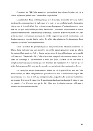 Cependant, les P&I Clubs restent très imprégnés de leur culture d’origine, qui est la
culture anglaise en général et de Common Law en particulier.
La conciliation de ce système juridique avec le système continental provoque parfois
des discordes, notamment avec la règle « pay to be paid » et son corollaire le refus d’une action
directe entre le tiers et le Club. Il en va de même avec la procédure d’anti-suit injunction, chère
au Club, qui peut paralyser une procédure. Même si les Conventions Internationales et le droit
communautaire tendent à uniformiser ces différences, les modes de fonctionnement des Clubs
et des assureurs commerciaux, ainsi que des intérêts cargaison (de surcroît continentaux) sont
fondamentalement opposés. Ceci a parfois des effets très néfastes sur le déroulement d’une
procédure ou même d’un règlement amiable.
Enfin, l’évolution des problématiques du transport maritime influence directement les
Clubs, d’une part parce que leurs membres en sont les acteurs principaux et ce qui affecte
l’armateur affecte aussi son Club et d’autre part en raison de leur prédominance sur le marché
de l’assurance. Désormais les P&I Clubs mènent donc plus particulièrement un combat dans le
cadre des dommages à l’environnement et touts leurs effets. En effet, ils ont tout intérêt à
s’impliquer dans ces deux domaines qui sont désormais très réglementés et où l’on sait que les
coûts, frais, responsabilités ainsi que les amendes peuvent atteindre des montants très élevées.
Par conséquent, même si ces dernières années ont été un peu difficiles pour les Clubs
financièrement, les P&I Clubs gardent une quasi-exclusivité dans la couverture des risques P&I
des armateurs, avec plus de 90% du tonnage mondial. Jusqu’alors, les assureurs traditionnels
qui essayent de proposer le même type de garanties ne réussissent pas à donner le même niveau
de garanties. Cela démontre bien que les P&I Clubs sont des institutions assez efficaces et
adaptées aux besoins des armateurs.
81
 