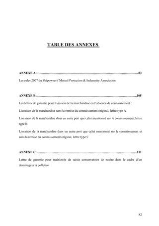 TABLE DES ANNEXES
ANNEXE A :…………………………………………………………………………………..83
Les rules 2007 du Shipowners' Mutual Protection & Indemnity Association
ANNEXE B:………………………………………………………………………………….105
Les lettres de garantie pour livraison de la marchandise en l’absence de connaissement :
Livraison de la marchandise sans la remise du connaissement original, lettre type A
Livraison de la marchandise dans un autre port que celui mentionné sur le connaissement, lettre
type B
Livraison de la marchandise dans un autre port que celui mentionné sur le connaissement et
sans la remise du connaissement original, lettre type C
ANNEXE C:………………………………………………………………………………….111
Lettre de garantie pour mainlevée de saisie conservatoire de navire dans le cadre d’un
dommage à la pollution
82
 