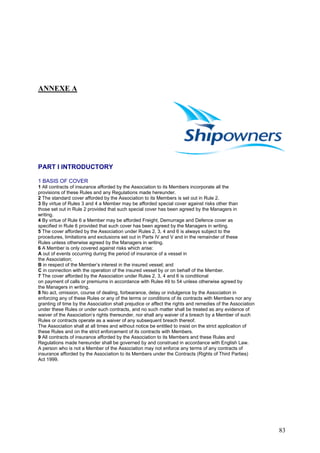 ANNEXE A
PART I INTRODUCTORY
1 BASIS OF COVER
1 All contracts of insurance afforded by the Association to its Members incorporate all the
provisions of these Rules and any Regulations made hereunder.
2 The standard cover afforded by the Association to its Members is set out in Rule 2.
3 By virtue of Rules 3 and 4 a Member may be afforded special cover against risks other than
those set out in Rule 2 provided that such special cover has been agreed by the Managers in
writing.
4 By virtue of Rule 6 a Member may be afforded Freight, Demurrage and Defence cover as
specified in Rule 6 provided that such cover has been agreed by the Managers in writing.
5 The cover afforded by the Association under Rules 2, 3, 4 and 6 is always subject to the
procedures, limitations and exclusions set out in Parts IV and V and in the remainder of these
Rules unless otherwise agreed by the Managers in writing.
6 A Member is only covered against risks which arise:
A out of events occurring during the period of insurance of a vessel in
the Association;
B in respect of the Member’s interest in the insured vessel; and
C in connection with the operation of the insured vessel by or on behalf of the Member.
7 The cover afforded by the Association under Rules 2, 3, 4 and 6 is conditional
on payment of calls or premiums in accordance with Rules 49 to 54 unless otherwise agreed by
the Managers in writing.
8 No act, omission, course of dealing, forbearance, delay or indulgence by the Association in
enforcing any of these Rules or any of the terms or conditions of its contracts with Members nor any
granting of time by the Association shall prejudice or affect the rights and remedies of the Association
under these Rules or under such contracts, and no such matter shall be treated as any evidence of
waiver of the Association’s rights thereunder, nor shall any waiver of a breach by a Member of such
Rules or contracts operate as a waiver of any subsequent breach thereof.
The Association shall at all times and without notice be entitled to insist on the strict application of
these Rules and on the strict enforcement of its contracts with Members.
9 All contracts of insurance afforded by the Association to its Members and these Rules and
Regulations made hereunder shall be governed by and construed in accordance with English Law.
A person who is not a Member of the Association may not enforce any terms of any contracts of
insurance afforded by the Association to its Members under the Contracts (Rights of Third Parties)
Act 1999.
83
 