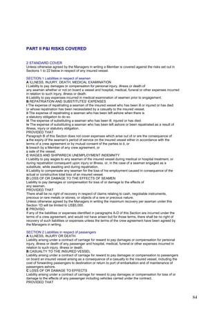 PART II P&I RISKS COVERED
2 STANDARD COVER
Unless otherwise agreed by the Managers in writing a Member is covered against the risks set out in
Sections 1 to 22 below in respect of any insured vessel.
SECTION 1 Liabilities in respect of seamen
A ILLNESS, INJURY, DEATH, MEDICAL EXAMINATION
i Liability to pay damages or compensation for personal injury, illness or death of
any seaman whether or not on board a vessel and hospital, medical, funeral or other expenses incurred
in relation to such injury, illness or death.
ii Liability to pay expenses incurred in medical examination of seamen prior to engagement.
B REPATRIATION AND SUBSTITUTES’ EXPENSES
i The expense of repatriating a seaman of the insured vessel who has been ill or injured or has died
or whose repatriation has been necessitated by a casualty to the insured vessel.
ii The expense of repatriating a seaman who has been left ashore when there is
a statutory obligation to do so.
iii The expense of substituting a seaman who has been ill, injured or has died.
iv The expense of substituting a seaman who has been left ashore or been repatriated as a result of
illness, injury or statutory obligation.
PROVIDED THAT
Paragraph B of this Section does not cover expenses which arise out of or are the consequence of
a the expiry of the seaman’s period of service on the insured vessel either in accordance with the
terms of a crew agreement or by mutual consent of the parties to it, or
b breach by a Member of any crew agreement, or
c sale of the vessel.
C WAGES AND SHIPWRECK UNEMPLOYMENT INDEMNITY
i Liability to pay wages to any seaman of the insured vessel during medical or hospital treatment, or
during repatriation consequent upon injury or illness, or, in the case of a seaman engaged as a
substitute, while awaiting and during repatriation.
ii Liability to compensate any seaman for the loss of his employment caused in consequence of the
actual or constructive total loss of an insured vessel.
D LOSS OF OR DAMAGE TO THE EFFECTS OF SEAMEN
Liability to pay damages or compensation for loss of or damage to the effects of
any seaman.
PROVIDED THAT
There shall be no right of recovery in respect of claims relating to cash, negotiable instruments,
precious or rare metals or stones, or objects of a rare or precious nature.
Unless otherwise agreed by the Managers in writing the maximum recovery per seaman under this
Section 1D will be limited to US$5,000.
E PROVISO
If any of the liabilities or expenses identified in paragraphs A-D of this Section are incurred under the
terms of a crew agreement, and would not have arisen but for those terms, there shall be no right of
recovery of such liabilities or expenses unless the terms of the crew agreement have been agreed by
the Managers in writing.
SECTION 2 Liabilities in respect of passengers
A ILLNESS, INJURY OR DEATH
Liability arising under a contract of carriage for reward to pay damages or compensation for personal
injury, illness or death of any passenger and hospital, medical, funeral or other expenses incurred in
relation to such injury, illness or death.
B CASUALTY TO THE INSURED VESSEL
Liability arising under a contract of carriage for reward to pay damages or compensation to passengers
on board an insured vessel arising as a consequence of a casualty to the insured vessel, including the
cost of forwarding passengers to destination or return to port of embarkation and of maintenance of
passengers ashore.
C LOSS OF OR DAMAGE TO EFFECTS
Liability arising under a contract of carriage for reward to pay damages or compensation for loss of or
damage to the effects of any passenger including vehicles carried under the contract.
PROVIDED THAT
84
 
