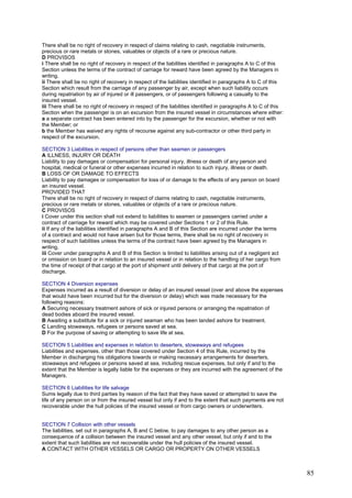 There shall be no right of recovery in respect of claims relating to cash, negotiable instruments,
precious or rare metals or stones, valuables or objects of a rare or precious nature.
D PROVISOS
i There shall be no right of recovery in respect of the liabilities identified in paragraphs A to C of this
Section unless the terms of the contract of carriage for reward have been agreed by the Managers in
writing.
ii There shall be no right of recovery in respect of the liabilities identified in paragraphs A to C of this
Section which result from the carriage of any passenger by air, except when such liability occurs
during repatriation by air of injured or ill passengers, or of passengers following a casualty to the
insured vessel.
iii There shall be no right of recovery in respect of the liabilities identified in paragraphs A to C of this
Section when the passenger is on an excursion from the insured vessel in circumstances where either:
a a separate contract has been entered into by the passenger for the excursion, whether or not with
the Member; or
b the Member has waived any rights of recourse against any sub-contractor or other third party in
respect of the excursion.
SECTION 3 Liabilities in respect of persons other than seamen or passengers
A ILLNESS, INJURY OR DEATH
Liability to pay damages or compensation for personal injury, illness or death of any person and
hospital, medical or funeral or other expenses incurred in relation to such injury, illness or death.
B LOSS OF OR DAMAGE TO EFFECTS
Liability to pay damages or compensation for loss of or damage to the effects of any person on board
an insured vessel.
PROVIDED THAT
There shall be no right of recovery in respect of claims relating to cash, negotiable instruments,
precious or rare metals or stones, valuables or objects of a rare or precious nature.
C PROVISOS
i Cover under this section shall not extend to liabilities to seamen or passengers carried under a
contract of carriage for reward which may be covered under Sections 1 or 2 of this Rule.
ii If any of the liabilities identified in paragraphs A and B of this Section are incurred under the terms
of a contract and would not have arisen but for those terms, there shall be no right of recovery in
respect of such liabilities unless the terms of the contract have been agreed by the Managers in
writing.
iii Cover under paragraphs A and B of this Section is limited to liabilities arising out of a negligent act
or omission on board or in relation to an insured vessel or in relation to the handling of her cargo from
the time of receipt of that cargo at the port of shipment until delivery of that cargo at the port of
discharge.
SECTION 4 Diversion expenses
Expenses incurred as a result of diversion or delay of an insured vessel (over and above the expenses
that would have been incurred but for the diversion or delay) which was made necessary for the
following reasons:
A Securing necessary treatment ashore of sick or injured persons or arranging the repatriation of
dead bodies aboard the insured vessel.
B Awaiting a substitute for a sick or injured seaman who has been landed ashore for treatment.
C Landing stowaways, refugees or persons saved at sea.
D For the purpose of saving or attempting to save life at sea.
SECTION 5 Liabilities and expenses in relation to deserters, stowaways and refugees
Liabilities and expenses, other than those covered under Section 4 of this Rule, incurred by the
Member in discharging his obligations towards or making necessary arrangements for deserters,
stowaways and refugees or persons saved at sea, including rescue expenses, but only if and to the
extent that the Member is legally liable for the expenses or they are incurred with the agreement of the
Managers.
SECTION 6 Liabilities for life salvage
Sums legally due to third parties by reason of the fact that they have saved or attempted to save the
life of any person on or from the insured vessel but only if and to the extent that such payments are not
recoverable under the hull policies of the insured vessel or from cargo owners or underwriters.
SECTION 7 Collision with other vessels
The liabilities, set out in paragraphs A, B and C below, to pay damages to any other person as a
consequence of a collision between the insured vessel and any other vessel, but only if and to the
extent that such liabilities are not recoverable under the hull policies of the insured vessel.
A CONTACT WITH OTHER VESSELS OR CARGO OR PROPERTY ON OTHER VESSELS
85
 