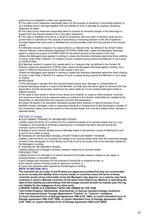 performing his obligations under such agreements.
C The costs of any measures reasonably taken for the purpose of avoiding or minimising pollution or
any resulting loss or damage together with any liability for loss or damage to property caused by
measures so taken.
D The costs of any measures reasonably taken to prevent an imminent danger of the discharge or
escape from the insured vessel of oil or any other substance.
E The costs or liabilities incurred as a result of compliance with any order or direction given by any
government or authority for the purpose of preventing or reducing pollution or the risk of pollution,
provided always that such costs or liabilities are not recoverable under the hull policies of the insured
vessel.
F A Member insured in respect of a vessel which is a ‘relevant ship’ as defined in the Small Tanker
Owners Pollution Indemnification Agreement (STOPIA) 2006 shall, unless the Managers otherwise
agree in writing, be a party to STOPIA 2006 for the period of entry of the vessel in the Club.
Unless the Managers have agreed in writing or unless the Directors otherwise determine there shall be
no cover under Rule 2 Section 9 in respect of such a vessel during a period the Member is not a party
to STOPIA 2006.
G A Member insured in respect of a vessel which is a ‘relevant ship’ as defined in the Tanker Oil
Pollution Indemnity Agreement (TOPIA) shall, unless the Managers otherwise agree in writing, be a
party to TOPIA for the period of entry of the vessel in the Club.
Unless the Managers have agreed in writing or unless the Directors otherwise determine there shall be
no cover under Rule 2 Section 9 in respect of such a vessel during a period the Member is not a party
to TOPIA.
H PROVISOS
i If the discharge or escape from the insured vessel causes loss, damage or contamination to
property belonging wholly or in part to the Member, he shall have the same rights of recovery from the
Association and the Association shall have the same rights as if such property belonged wholly to
different owners.
ii The value of any vessel or wreck of any stores and material, or cargo or other property, removed
and saved as a result of any measures taken as outlined in this Section shall either be credited to the
Association or deducted from any recovery due from the Association.
iii Unless the Board in its discretion otherwise decides there shall be no right of recovery of any
liabilities, losses, damages, costs or expenses arising as a consequence of the discharge or escape of
any hazardous waste, previously carried on the insured vessel, from any land based dump, storage or
disposal facility.
SECTION 10 Towage
A CUSTOMARY TOWAGE OF AN INSURED VESSEL
Liability under the terms of a contract for the customary towage of an insured vessel, that is to say:
i towage for the purpose of entering or leaving port or manoeuvring within the port during the
ordinary course of trading; or
ii towage of such insured vessels as are habitually towed in the ordinary course of trading from port
to port or from place to place.
B TOWAGE OF AN INSURED VESSEL OTHER THAN CUSTOMARY TOWAGE
Liability under the terms of a contract for towage of an insured vessel other than the customary towage
covered under paragraph A of this Section but only if and to the extent that cover has been agreed by
the Managers in writing.
C TOWAGE BY AN INSURED VESSEL
Liability arising out of towage of another vessel or object by an insured vessel
PROVIDED THAT
Liability for loss of or damage to or wreck removal of the towed vessel or object or any cargo or
property thereon is excluded unless:
i such towage was necessary for the purpose of saving life or property at sea, or
ii the insured vessel is towing under an approved contract, or
iii cover has otherwise been agreed by the Managers in writing.
NOTE TO SECTION 10C ii
The contracts set out under A and B below are approved provided that they are not amended
so as to increase the liability of the insured vessel. In countries where the terms of those
contracts would not be enforceable at law the Managers may approve, on a case by case basis,
contracts in which a Member contracts on the basis most likely to be effective in upholding the
right to limit liability provided always that the towage contract should not impose upon the tug
any liability for the negligence of any other party:
A WHERE THERE IS A CONTRACT WITH THE OWNER OF THE TOW
i the United Kingdom, Netherlands, Scandinavian or German standard towage conditions;
ii the International Ocean Towage Agreement’s “Towhire” or “Towcon” conditions;
iii Lloyd’s Standard Form of Salvage Agreement 1980 (LOF 1980), or Lloyd’s Standard Form of
Salvage Agreement 1990 (LOF 1990), or Lloyd’s Standard Form of Salvage Agreement 1995
(LOF 1995), or Lloyd’s Standard Form of Salvage Agreement 2000 (LOF 2000);
87
 