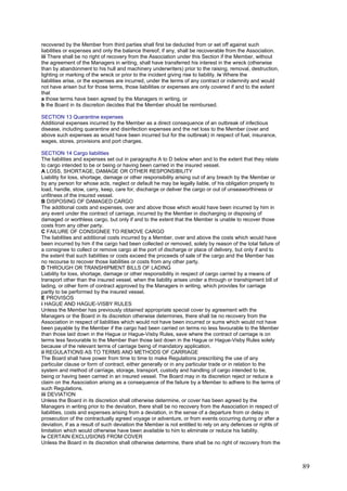 recovered by the Member from third parties shall first be deducted from or set off against such
liabilities or expenses and only the balance thereof, if any, shall be recoverable from the Association.
iii There shall be no right of recovery from the Association under this Section if the Member, without
the agreement of the Managers in writing, shall have transferred his interest in the wreck (otherwise
than by abandonment to his hull and machinery underwriters) prior to the raising, removal, destruction,
lighting or marking of the wreck or prior to the incident giving rise to liability. iv Where the
liabilities arise, or the expenses are incurred, under the terms of any contract or indemnity and would
not have arisen but for those terms, those liabilities or expenses are only covered if and to the extent
that
a those terms have been agreed by the Managers in writing, or
b the Board in its discretion decides that the Member should be reimbursed.
SECTION 13 Quarantine expenses
Additional expenses incurred by the Member as a direct consequence of an outbreak of infectious
disease, including quarantine and disinfection expenses and the net loss to the Member (over and
above such expenses as would have been incurred but for the outbreak) in respect of fuel, insurance,
wages, stores, provisions and port charges.
SECTION 14 Cargo liabilities
The liabilities and expenses set out in paragraphs A to D below when and to the extent that they relate
to cargo intended to be or being or having been carried in the insured vessel.
A LOSS, SHORTAGE, DAMAGE OR OTHER RESPONSIBILITY
Liability for loss, shortage, damage or other responsibility arising out of any breach by the Member or
by any person for whose acts, neglect or default he may be legally liable, of his obligation properly to
load, handle, stow, carry, keep, care for, discharge or deliver the cargo or out of unseaworthiness or
unfitness of the insured vessel.
B DISPOSING OF DAMAGED CARGO
The additional costs and expenses, over and above those which would have been incurred by him in
any event under the contract of carriage, incurred by the Member in discharging or disposing of
damaged or worthless cargo, but only if and to the extent that the Member is unable to recover those
costs from any other party.
C FAILURE OF CONSIGNEE TO REMOVE CARGO
The liabilities and additional costs incurred by a Member, over and above the costs which would have
been incurred by him if the cargo had been collected or removed, solely by reason of the total failure of
a consignee to collect or remove cargo at the port of discharge or place of delivery, but only if and to
the extent that such liabilities or costs exceed the proceeds of sale of the cargo and the Member has
no recourse to recover those liabilities or costs from any other party.
D THROUGH OR TRANSHIPMENT BILLS OF LADING
Liability for loss, shortage, damage or other responsibility in respect of cargo carried by a means of
transport other than the insured vessel, when the liability arises under a through or transhipment bill of
lading, or other form of contract approved by the Managers in writing, which provides for carriage
partly to be performed by the insured vessel.
E PROVISOS
i HAGUE AND HAGUE-VISBY RULES
Unless the Member has previously obtained appropriate special cover by agreement with the
Managers or the Board in its discretion otherwise determines, there shall be no recovery from the
Association in respect of liabilities which would not have been incurred or sums which would not have
been payable by the Member if the cargo had been carried on terms no less favourable to the Member
than those laid down in the Hague or Hague-Visby Rules, save where the contract of carriage is on
terms less favourable to the Member than those laid down in the Hague or Hague-Visby Rules solely
because of the relevant terms of carriage being of mandatory application.
ii REGULATIONS AS TO TERMS AND METHODS OF CARRIAGE
The Board shall have power from time to time to make Regulations prescribing the use of any
particular clause or form of contract, either generally or in any particular trade or in relation to the
system and method of carriage, storage, transport, custody and handling of cargo intended to be,
being or having been carried in an insured vessel. The Board may in its discretion reject or reduce a
claim on the Association arising as a consequence of the failure by a Member to adhere to the terms of
such Regulations.
iii DEVIATION
Unless the Board in its discretion shall otherwise determine, or cover has been agreed by the
Managers in writing prior to the deviation, there shall be no recovery from the Association in respect of
liabilities, costs and expenses arising from a deviation, in the sense of a departure from or delay in
prosecution of the contractually agreed voyage or adventure, or from events occurring during or after a
deviation, if as a result of such deviation the Member is not entitled to rely on any defences or rights of
limitation which would otherwise have been available to him to eliminate or reduce his liability.
iv CERTAIN EXCLUSIONS FROM COVER
Unless the Board in its discretion shall otherwise determine, there shall be no right of recovery from the
89
 