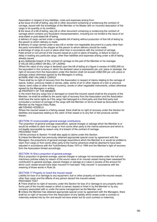 Association in respect of any liabilities, costs and expenses arising from:
a the issue of a bill of lading, way bill or other document containing or evidencing the contract of
carriage, issued with the knowledge of the Member or his Master with an incorrect description of the
cargo or its quantity or its condition.
b the issue of a bill of lading, way bill or other document containing or evidencing the contract of
carriage which contains any fraudulent misrepresentation, including but not limited to the issue of an
ante-dated or post-dated bill of lading.
c delivery of cargo carried under a negotiable bill of lading without production of that bill of lading by
the person to whom delivery is made.
d delivery of cargo carried under a way bill or similar non-negotiable document to a party other than
the party nominated by the shipper as the person to whom delivery should be made.
e discharge of cargo at a port or place other than in accordance with the contract of carriage.
f late arrival or non-arrival of the insured vessel at a port or place of loading, or failure to load or
delay in loading any particular cargo, other than liabilities and expenses arising under a bill of lading
already issued.
g any deliberate breach of the contract of carriage on the part of the Member or his manager.
v VALUE DECLARED ON BILL OF LADING
Where the value of any cargo is declared upon the bill of lading at a figure in excess of US$2,500 (or
the equivalent in the currency in which the declared value is expressed) per unit, piece or package, the
right of recovery from the Association under this Section shall not exceed US$2,500 per unit, piece or
package unless otherwise agreed by the Managers in writing.
vi RARE AND VALUABLE CARGO
There shall be no right of recovery from the Association in respect of claims relating to the carriage of
specie, bullion, precious metals or stones, plate, works of art or other objects of a rare or precious
nature, bank notes or other forms of currency, bonds or other negotiable instruments, unless otherwise
agreed by the Managers in writing.
vii PROPERTY OF THE MEMBER
In the event that any cargo lost or damaged on board the insured vessel shall be the property of the
Member, he shall be entitled to the same right of recovery from the Association and the Association
shall have the same rights as if the cargo had belonged to a third party and that third party had
concluded a contract of carriage of the cargo with the Member on terms at least as favourable to the
Member as the Hague-Visby Rules.
viii FISHING VESSELS
Where the insured vessel is a fishing vessel, there shall be no right of recovery under this Section for
liabilities and expenses relating to the catch of that vessel or to any fish or fish products carried
therein.
SECTION 15 Unrecoverable general average contributions
The proportion of general average expenditure, special charges or salvage which the Member is or
would be entitled to claim from cargo or from some other party to the marine adventure and which is
not legally recoverable by reason only of a breach of the contract of carriage.
PROVIDED THAT
i All the provisos to Section 14 shall also apply to claims under this Section.
ii Unless the Member has previously obtained appropriate special cover by agreement with the
Managers, the proportions of general average expenditure which the Member is or would be entitled to
claim from cargo or from some other party to the marine adventure shall be deemed to have been
adjusted in accordance with the York/Antwerp Rules 1974 or 1994 and the Member’s right of recovery
from the Association limited accordingly.
SECTION 16 Ship’s proportion of general average
Ship’s proportion of general average, special charges or salvage not recoverable under the hull and
machinery policies solely by reason of the sound value of an insured vessel having been assessed for
contribution to general average, special charges or salvage at a value in excess of the amount for
which such vessel should have been insured if it had been “fully insured” in accordance with the
meaning of those words in Rule 24.
SECTION 17 Property on board the insured vessel
Liability for loss of or damage to any equipment, fuel or other property on board the insured vessel,
other than cargo and the effects of any person aboard the insured vessel.
PROVIDED THAT
A There shall be no right of recovery under this Section for loss of or damage to any property which
forms part of the insured vessel or which is owned, leased or hired in by the Member or by any
company associated with or under the same management as the Member; and
B Unless the Member has obtained appropriate special cover by agreement with the Managers, there
shall be no right of recovery from the Association of any liability which arises under a contract or
indemnity entered into by him and would not have arisen but for such contract or indemnity.
90
 