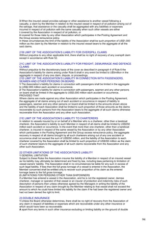 3 When the insured vessel provides salvage or other assistance to another vessel following a
casualty, a claim by the Member in relation to the insured vessel in respect of oil pollution arising out of
the salvage, that assistance or the casualty shall be aggregated with any liabilities or expenses
incurred in respect of oil pollution with the same casualty when such other vessels are either
i covered by the Association in respect of oil pollution, or
ii covered for those risks by any other Association which participates in the Pooling Agreement and
the Group excess reinsurance policy.
In these circumstances the limit of the liability of the Association shall be such proportion of US$1,000
million as the claim by the Member in relation to the insured vessel bears to the aggregate of all the
said claims.
21B LIMIT OF THE ASSOCIATION’S LIABILITY FOR OVERSPILL CLAIMS
Without prejudice to any other applicable limit, there shall be no right of recovery of any overspill claim
except in accordance with Rule 52.
21C LIMIT OF THE ASSOCIATION’S LIABILITY FOR FREIGHT, DEMURRAGE AND DEFENCE
CLAIMS
Without prejudice to the discretionary basis of the cover as described in paragraph 4 of Rule 6 the
Association's liability for claims arising under Rule 6 shall in any event be limited to U$5million in the
aggregate in respect of any one claim, dispute, or proceedings.
21D LIMIT OF THE ASSOCIATION’S LIABILITY IN CONNECTION WITH PASSENGERS,
SEAMEN AND OTHER PERSONS ON BOARD
1 The Association’s liability for claims in connection with passengers shall be limited in the aggregate
to US$2,000 million each accident or occurrence.
2 The Association’s liability for claims in connection with passengers, seamen and any other persons
on board shall be limited in the aggregate to US$3,000 million each accident or occurrence.
PROVIDED THAT
Where claims are made against any other Association which participates in the Pooling Agreement,
the aggregate of all claims arising out of each accident or occurrence in respect of liability to
passengers, seamen and any other persons on board shall be limited to the amounts shown above
and the liability of each Association shall be limited to such proportion of those amounts as the claims
recoverable by such persons from the Association bears to the aggregate of all such claims otherwise
recoverable from the Association and any other such Association.
21E LIMIT OF THE ASSOCIATION’S LIABILITY TO CHARTERERS
In relation to vessels insured by or on behalf of a Member who is a charterer, other than a bareboat
charterer, the Association’s liability to such Member in respect of all claims shall be limited to US$350
million each accident or occurrence. In the event that more than one charterer, other than a bareboat
charterer, is insured in respect of the same vessel by the Association or by any other Association
which participates in the Pooling Agreement and the Group excess reinsurance policy, the aggregate
recovery in respect of all claims brought by all such charterers arising out of any one accident or
occurrence shall not exceed the sum of US$350 million, and the liability of the Association to each
charterer covered by the Association shall be limited to such proportion of US$350 million as the claim
of such charterer bears to the aggregate of all such claims recoverable from the Association and any
other such Association.
22 OTHER LIMITATIONS OF THE ASSOCIATION’S LIABILITY
1 GENERAL LIMITATION
Subject to these Rules the Association insures the liability of a Member in respect of an insured vessel
as his liability may ultimately be determined and fixed by law, including laws pertaining to limitation of
vessel owners’ liability. The Association shall in no circumstances be liable for any sum in excess of
such legal liability. If less than the full gross tonnage of a vessel is entered in the Association, the
Member concerned shall be entitled only to recover such proportion of his claim as the entered
tonnage bears to the full gross tonnage.
2 LIMITATIONS FOR PERSONS OTHER THAN SHIPOWNERS
If a Member has entered a vessel in the Association, and he is not the registered owner, demise
charterer, manager or operator of that vessel or an insurer of protection and indemnity risks of such
description of persons then unless otherwise agreed by the Managers in writing the liability of the
Association in respect of any claim brought by the Member relating to that vessel shall not exceed the
amount to which he could have limited his liability for the claim if he had been the registered owner and
had not been denied the right to limit.
23 DOUBLE INSURANCE
1 Unless the Board otherwise determines, there shall be no right of recovery from the Association of
any claim in respect of liabilities or expenses which are recoverable under any other insurance or
which would have been so recoverable:
A apart from any terms in such other insurance excluding or limiting liability on the ground of double
94
 