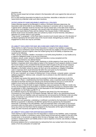 insurance; and
B if the insured vessel had not been entered in the Association with cover against the risks set out in
these Rules.
2 In no case shall the Association be liable for any franchise, deductible or deduction of a similar
nature borne by a Member under such other insurance.
24 EXCLUSION OF SUMS INSURABLE UNDER HULL POLICIES
Unless otherwise agreed by the Managers in writing or the Board otherwise determines, the
Association shall not be liable for any liabilities or expenses in connection with an insured vessel:
1 against which a Member would be insured if the insured vessel were, at the date of the incident
giving rise to such liabilities or expenses, fully insured under hull policies on terms not less wide than
those of the Lloyd’s Marine Policy with the Institute Time Clauses (Hulls) 1/10/83 attached;
2 which would not be recoverable under such policies by reason of some franchise, deductible or
deduction of a similar nature in such policies.
“Fully insured” in paragraph 1 of this Rule means insured at such insured value as in the discretion of
the Board represents the full market value of the insured vessel, disregarding any charter or other
engagement to which she may be committed.
25 LIABILITY EXCLUDED FOR WAR, BIO-CHEM AND COMPUTER VIRUS RISKS
There shall be no right of recovery from the Association in respect of any liabilities or expenses,
whether or not a contributory cause of their being incurred was any neglect on the part of the Member
or the Member’s servant or agents, when the incident giving rise to the liability or expenses was
caused by the following:
1 War, civil war, revolution, rebellion, insurrection or civil strife arising therefrom, or any hostile act by
or against a belligerent power or by any act of terrorism.
2 Capture, seizure, arrest, restraint or detainment (barratry or piracy excepted) and the
consequences thereof or any attempt thereat.
3 Mines, torpedoes, bombs, rockets, shells, explosives or similar weapons of war (save for those
liabilities or expenses which arise solely by reason of the transport of such weapons whether on board
the insured vessel or not), provided that this exclusion shall not apply to the use of such weapons,
either as a result of government order or through compliance with a written direction given by the
Managers or the Board, where the reason for such use is the avoidance or mitigation of liabilities,
costs or expenses which would otherwise fall within the cover given by the Association.
4 Any chemical, biological, bio-chemical or electromagnetic weapon.
5 The use or operation, as a means of inflicting harm, of any computer, computer system, computer
software programme, malicious code, computer virus or process or any other electronic system.
PROVIDED THAT
i The Board may resolve that special cover be provided to the Members against any or all of the
risks set out in Rule 2, notwithstanding that those liabilities, costs or expenses would otherwise be
excluded by this Rule and that such special cover should be limited to such sum or sums and be
subject to such terms and conditions as the Board may from time to time determine.
ii The exclusion in Rule 25 shall not apply to liabilities, costs and expenses of a Member insofar only
as they are discharged by the Association on behalf of the Member pursuant to a demand made under
a a guarantee or other undertaking given by the Association to the Federal Maritime Commission
under Section 2 of US Public Law 89-777, or
b a certificate issued by the Association in compliance with Article VII of the International
Conventions on Civil Liability For Oil Pollution Damage 1969 and 1992 or any amendments thereof,
to the extent that such liabilities costs and expenses are not recovered by the Member under any other
policy of insurance or any extension to the cover provided by the Association in accordance with
proviso i to this Rule 25.
iii Where any such guarantee, undertaking or certificate is provided by the Association on behalf of the
Member as guarantor or otherwise, the Member agrees that any payment by the Association
thereunder in discharge of the said liabilities, costs and expenses shall, to the extent of any amount
recovered under any other policy of insurance or extension to the cover provided by the Association,
be by way of loan and that there shall be assigned to the Association all the rights of the Member
under any other insurance and against any third party.
26 LIABILITY EXCLUDED FOR CERTAIN NUCLEAR RISKS
There shall be no right of recovery from the Association in respect of any liabilities, costs or expenses
(irrespective of whether a contributory cause of them being incurred was any neglect on the part of the
insured owner or his servants or agents) when the loss or damage, injury, illness or death or other
accident in respect of which such liability arises or cost or expense is incurred, was directly or indirectly
caused by or arises from:
A ionising radiations from or contamination by radioactivity from any nuclear fuel or from any nuclear
waste or from the combustion of nuclear fuel
95
 