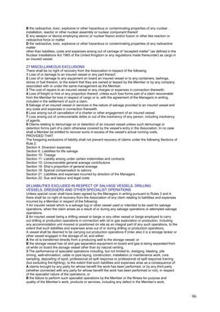 B the radioactive, toxic, explosive or other hazardous or contaminating properties of any nuclear
installation, reactor or other nuclear assembly or nuclear component thereof
C any weapon or device employing atomic or nuclear fission and/or fusion or other like reaction or
radioactive force or matter
D the radioactive, toxic, explosive or other hazardous or contaminating properties of any radioactive
matter
other than liabilities, costs and expenses arising out of carriage of “excepted matter” (as defined in the
Nuclear Installations Act 1965 of the United Kingdom or any regulations made thereunder) as cargo in
an insured vessel.
27 MISCELLANEOUS EXCLUSIONS
There shall be no right of recovery from the Association in respect of the following:
1 Loss of or damage to an insured vessel or any part thereof.
2 Loss of or damage to any equipment on board an insured vessel or to any containers, lashings,
stores or fuel thereon, to the extent that they are owned or leased by the Member or by any company
associated with or under the same management as the Member.
3 The cost of repairs to an insured vessel or any charges or expenses in connection therewith.
4 Loss of freight or hire or any proportion thereof, unless such loss forms part of a claim recoverable
from the Member for loss in respect of cargo or is, with the agreement of the Managers in writing,
included in the settlement of such a claim.
5 Salvage of an insured vessel or services in the nature of salvage provided to an insured vessel and
any costs and expenses in connection therewith.
6 Loss arising out of cancellation of a charter or other engagement of an insured vessel.
7 Loss arising out of unrecoverable debts or out of the insolvency of any person, including insolvency
of agents.
8 Claims relating to demurrage on or detention of an insured vessel unless such demurrage or
detention forms part of a claim otherwise covered by the vessel’s entry in the Association. In no case
shall a Member be entitled to recover sums in excess of the vessel’s actual running costs.
PROVIDED THAT
The foregoing exclusions of liability shall not prevent recovery of claims under the following Sections of
Rule 2:
Section 4: Diversion expenses
Section 6: Liabilities for life salvage
Section 10: Towage
Section 11: Liability arising under certain indemnities and contracts
Section 15: Unrecoverable general average contributions
Section 16: Ship’s proportion of general average
Section 18: Special compensation to salvors
Section 21: Liabilities and expenses incurred by direction of the Managers
Section 22: Sue and labour and legal costs
28 LIABILITIES EXCLUDED IN RESPECT OF SALVAGE VESSELS, DRILLING
VESSELS, DREDGERS AND OTHER SPECIALIST OPERATIONS
Unless special cover shall have been agreed by the Managers in writing pursuant to Rules 3 and 4,
there shall be no right of recovery from the Association of any claim relating to liabilities and expenses
incurred by a Member in respect of the following:
1 An insured vessel which is a salvage tug or other vessel used or intended to be used for salvage
operations, when the claim arises as a result of or during any salvage operations or attempted salvage
operations.
2 An insured vessel being a drilling vessel or barge or any other vessel or barge employed to carry
out drilling or production operations in connection with oil or gas exploration or production, including
any accommodation unit moored or positioned on site as an integral part of any such operations, to the
extent that such liabilities and expenses arise out of or during drilling or production operations.
A vessel shall be deemed to be carrying out production operations if (inter alia) it is a storage tanker or
other vessel engaged in the storage of oil, and either:
A the oil is transferred directly from a producing well to the storage vessel; or
B the storage vessel has oil and gas separation equipment on board and gas is being separated from
oil while on board the storage vessel other than by natural venting.
3 The performance of specialist operations including, but not limited to, dredging, blasting, pile
driving, well-stimulation, cable or pipe laying, construction, installation or maintenance work, core
sampling, depositing of spoil, professional oil spill response or professional oil spill response training
(but excluding fire-fighting), to the extent that such liabilities and expenses arise as a consequence of:
A claims brought by any party for whose benefit the work has been performed, or by any third party
(whether connected with any party for whose benefit the work has been performed or not), in respect
of the specialist nature of the operations; or
B the failure to perform such specialist operations by the Member or the fitness for purpose and
quality of the Member’s work, products or services, including any defect in the Member’s work,
96
 