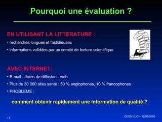 EN UTILISANT LA LITTERATURE :   recherches longues et fastidieuses   informations validées par un comité de lecture scientifique AVEC INTERNET:   E-mail – listes de diffusion - web Plus de 30 000 sites santé :   50 % anglophones, 10 % francophones   PROBLEME :  comment obtenir rapidement une information de qualité ? Pourquoi une évaluation ? 11 DESS HUG – 12/06/2006  