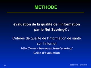 évaluation de la qualité de l’information   par le Net Scoring® : Critères de qualité de l’information de santé sur l’Internet http:// www .chu-rouen. fr / netscoring / Grille d’évaluation 12 METHODE DESS HUG – 12/06/2006  