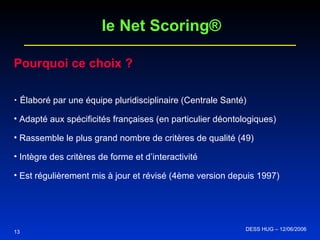 Pourquoi ce choix ? Élaboré par une équipe pluridisciplinaire (Centrale Santé) Adapté aux spécificités françaises (en particulier déontologiques) Rassemble le plus grand nombre de critères de qualité (49) Intègre des critères de forme et d’interactivité Est régulièrement mis à jour et révisé (4ème version depuis 1997) 13 le Net Scoring® DESS HUG – 12/06/2006  