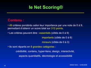 Contenu : 49  critères pondérés selon leur importance par une note de 0 à 9, permettant d’obtenir un score total sur  312 points . Les critères peuvent être :  essentiels  (côtés de 0 à 9) importants  (côtés de 0 à 6) mineurs  (côtés de 0 à 3) Ils sont répartis en  8 grandes catégories  : crédibilité, contenu, hyper-liens, design, interactivité,  aspects quantitatifs, déontologie et accessibilité 14 le Net Scoring® DESS HUG – 12/06/2006  