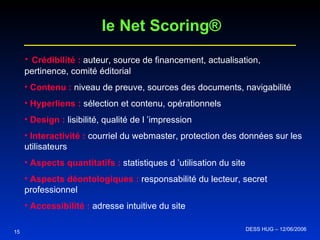 15 Crédibilité :  auteur, source de financement, actualisation, pertinence, comité éditorial Contenu :   niveau de preuve, sources des documents, navigabilité Hyperliens :  sélection et contenu, opérationnels Design :  lisibilité, qualité de l ’impression  Interactivité :  courriel du webmaster, protection des données sur les utilisateurs Aspects quantitatifs :  statistiques d ’utilisation du site Aspects déontologiques :  responsabilité du lecteur, secret professionnel Accessibilité :  adresse intuitive du site le Net Scoring® DESS HUG – 12/06/2006  