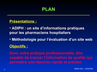 2 DESS HUG – 12/06/2006  PLAN Présentations : ADIPH : un site d’informations pratiques pour les pharmaciens hospitaliers Méthodologie pour l’évaluation d’un site web  Objectifs : Dans votre pratique professionnelle, être capable de trouver l’information de qualité qui permettra une réponse rapide et précise 