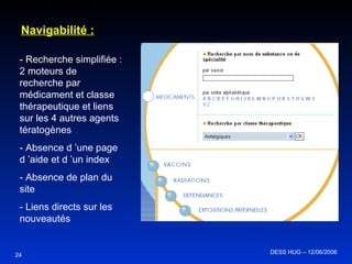 24 Navigabilité : - Recherche simplifiée : 2 moteurs de recherche par médicament et classe thérapeutique et liens sur les 4 autres agents tératogènes - Absence d ’une page d ’aide et d ’un index - Absence de plan du site - Liens directs sur les nouveautés DESS HUG – 12/06/2006  