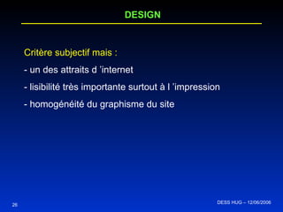 26 DESIGN Critère subjectif mais : - un des attraits d ’internet - lisibilité très importante surtout à l ’impression - homogénéité du graphisme du site DESS HUG – 12/06/2006  