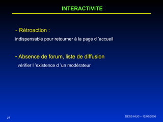 27 INTERACTIVITE -  Rétroaction :   indispensable pour retourner à la page d ’accueil Absence de forum, liste de diffusion  vérifier l ’existence d ’un modérateur DESS HUG – 12/06/2006  