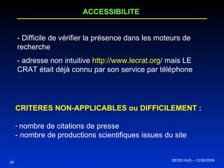 29 ACCESSIBILITE - Difficile de vérifier la présence dans les moteurs de recherche - adresse non intuitive  http://www.lecrat.org/  mais LE CRAT était déjà connu par son service par téléphone CRITERES NON-APPLICABLES ou DIFFICILEMENT :  nombre de citations de presse - nombre de productions scientifiques issues du site DESS HUG – 12/06/2006  