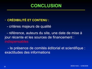CONCLUSION CRÉDIBILITÉ ET CONTENU :   - critères majeurs de qualité - référence, auteurs du site, une date de mise à jour récente et les sources de financement :  indispensables - la présence de comités éditorial et scientifique : exactitudes des informations   30 DESS HUG – 12/06/2006  