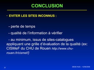 EVITER LES SITES INCONNUS : - perte de temps - qualité de l’information à vérifier - au minimum, issus de sites-catalogues appliquant une grille d’évaluation de la qualité (ex: CISMeF du CHU de Rouen  http://www.chu-rouen.fr/cismef/ ) CONCLUSION 31 DESS HUG – 12/06/2006  
