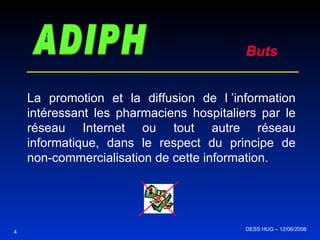 ADIPH Buts La promotion et la diffusion de l ’information intéressant les pharmaciens hospitaliers par le réseau Internet ou tout autre réseau informatique, dans le respect du principe de non-commercialisation de cette information. 4 DESS HUG – 12/06/2006  