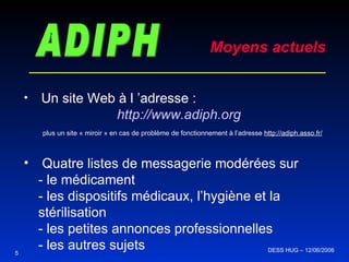 ADIPH Moyens actuels Un site Web à l ’adresse : http://www.adiph.org plus un site « miroir » en cas de problème de fonctionnement à l’adresse  http://adiph.asso.fr/ Quatre listes de messagerie modérées sur  - le médicament - les dispositifs médicaux, l’hygiène et la stérilisation - les petites annonces professionnelles - les autres sujets 5 DESS HUG – 12/06/2006  