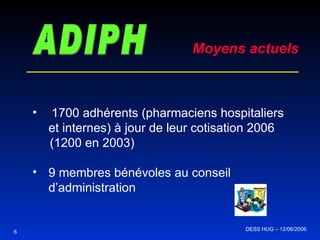 6 ADIPH Moyens actuels 1700 adhérents (pharmaciens hospitaliers et internes) à jour de leur cotisation 2006 (1200 en 2003) 9 membres bénévoles au conseil d’administration DESS HUG – 12/06/2006  