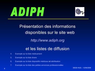 ADIPH Présentation des informations disponibles sur le site web http:// www . adiph . org et les listes de diffusion Exemple sur la liste médicament Exemple sur la liste divers Exemple sur la liste dispositifs médicaux  et  stérilisation Exemple sur la liste des petites annonces professionnelles 9 DESS HUG – 12/06/2006  