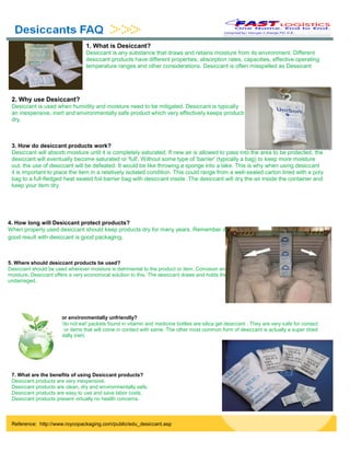1. What is Desiccant?
Desiccant is any substance that draws and retains moisture from its environment. Different
desiccant products have different properties, absorption rates, capacities, effective operating
temperature ranges and other considerations. Desiccant is often misspelled as Dessicant
2. Why use Desiccant?
Desiccant is used when humidity and moisture need to be mitigated. Desiccant is typically
an inexpensive, inert and environmentally safe product which very effectively keeps products
dry.
3. How do desiccant products work?
Desiccant will absorb moisture until it is completely saturated. If new air is allowed to pass into the area to be protected, the
desiccant will eventually become saturated or 'full'. Without some type of 'barrier' (typically a bag) to keep more moisture
out, the use of desiccant will be defeated. It would be like throwing a sponge into a lake. This is why when using desiccant
it is important to place the item in a relatively isolated condition. This could range from a well-sealed carton lined with a poly
bag to a full-fledged heat sealed foil barrier bag with desiccant inside. The desiccant will dry the air inside the container and
keep your item dry.
4. How long will Desiccant protect products?
When properly used desiccant should keep products dry for many years. Remember desiccant is like a sponge. The key to a
good result with desiccant is good packaging.
7. What are the benefits of using Desiccant products?
Desiccant products are very inexpensive.
Desiccant products are clean, dry and environmentally safe.
Desiccant products are easy to use and save labor costs.
Desiccant products present virtually no health concerns.
5. Where should desiccant products be used?
Desiccant should be used wherever moisture is detrimental to the product or item. Corrosion and rust can only occur in the presence of
moisture. Desiccant offers a very economical solution to this. The desiccant draws and holds the moisture and your product stays dry and
undamaged.
6. Is desiccant toxic or environmentally unfriendly?
Neither. In fact, those 'do not eat' packets found in vitamin and medicine bottles are silica gel desiccant . They are very safe for contact
with food, medications or items that will come in contact with same. The other most common form of desiccant is actually a super dried
natural clay which is totally inert.
Reference: http://www.roycopackaging.com/public/edu_desiccant.asp
 