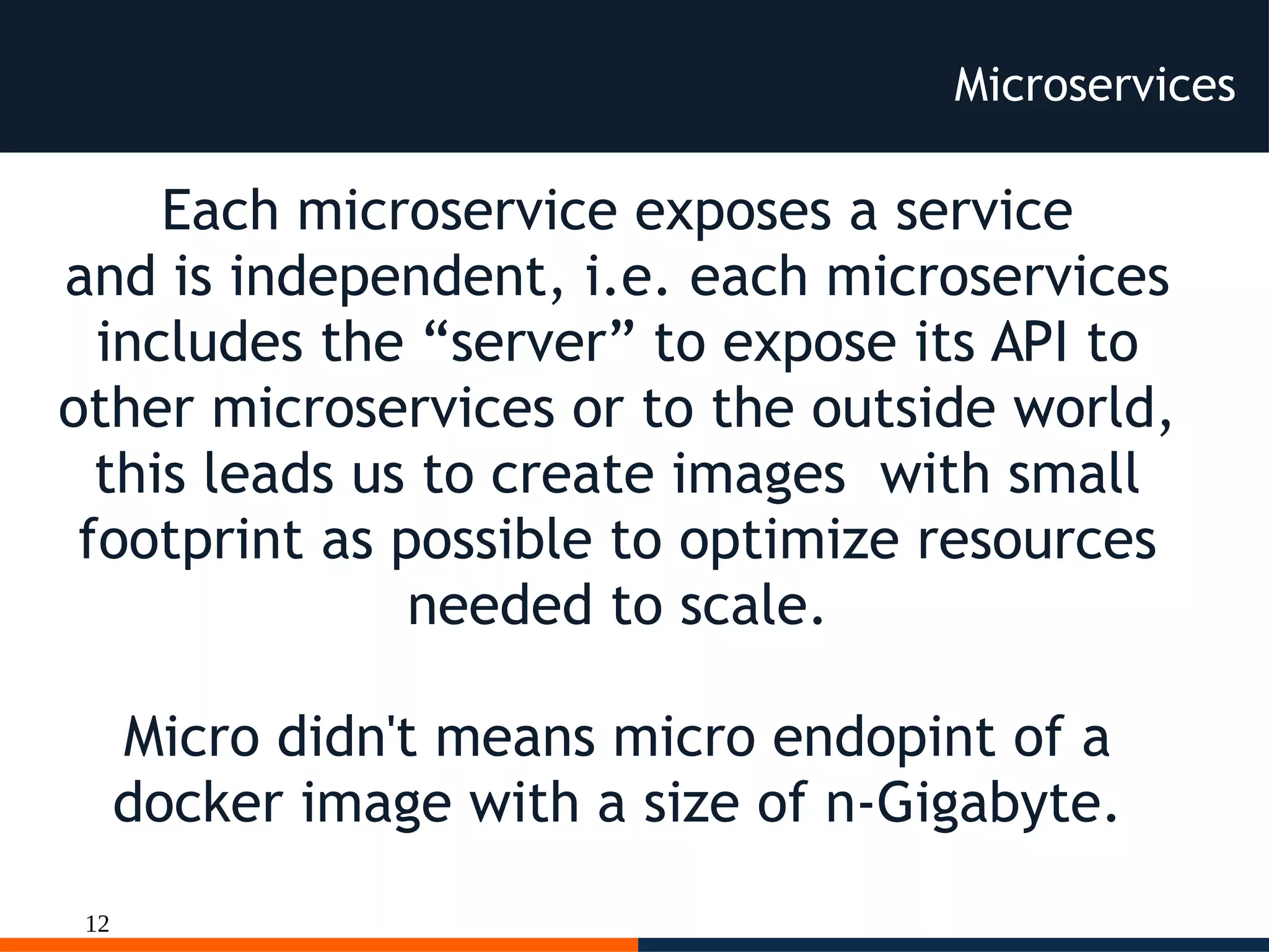 12
Microservices
Each microservice exposes a service
and is independent, i.e. each microservices
includes the “server” to expose its API to
other microservices or to the outside world,
this leads us to create images with small
footprint as possible to optimize resources
needed to scale.
Micro didn't means micro endopint of a
docker image with a size of n-Gigabyte.
 