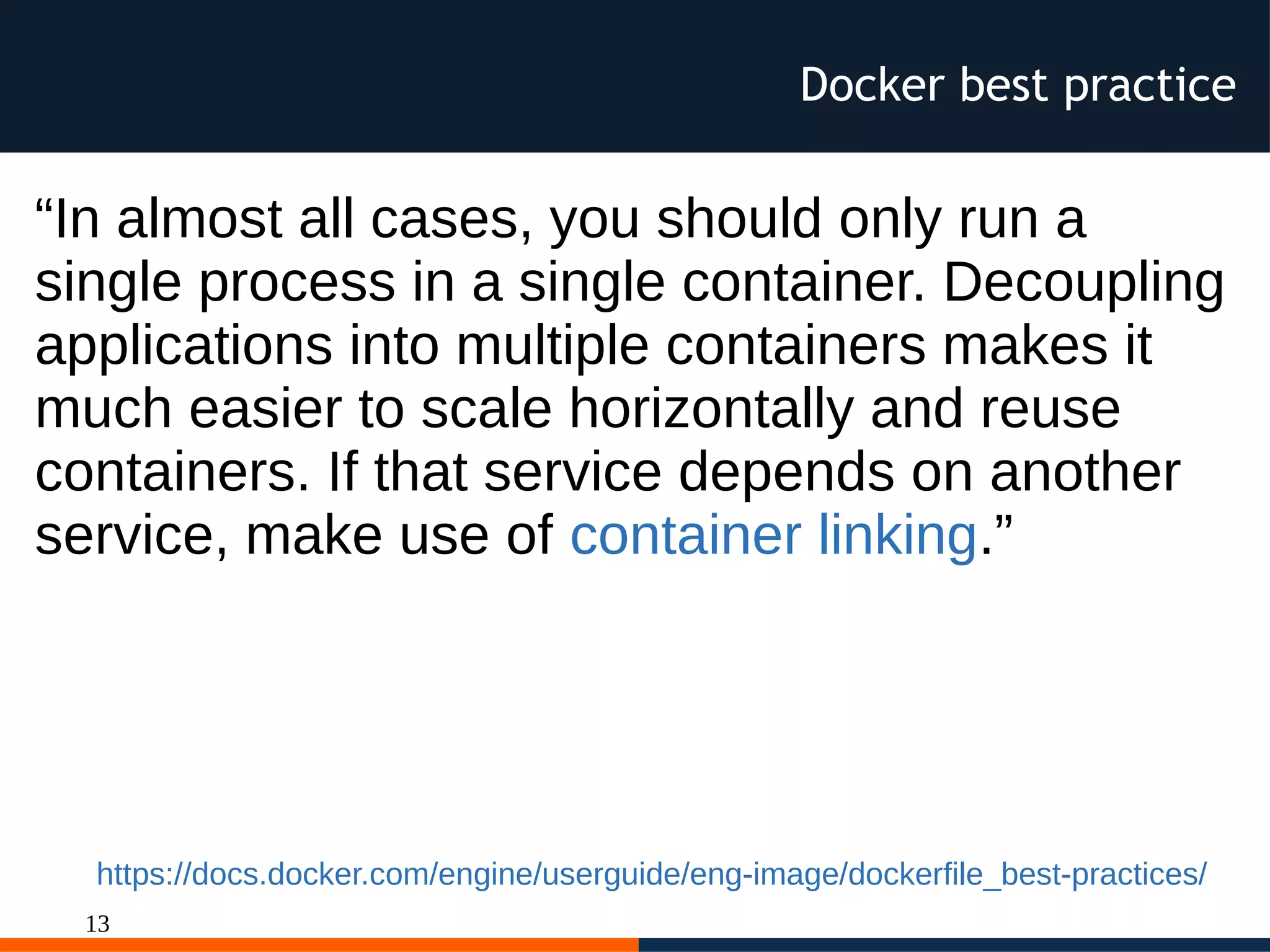13
Docker best practice
“In almost all cases, you should only run a
single process in a single container. Decoupling
applications into multiple containers makes it
much easier to scale horizontally and reuse
containers. If that service depends on another
service, make use of container linking.”
https://docs.docker.com/engine/userguide/eng-image/dockerfile_best-practices/
 