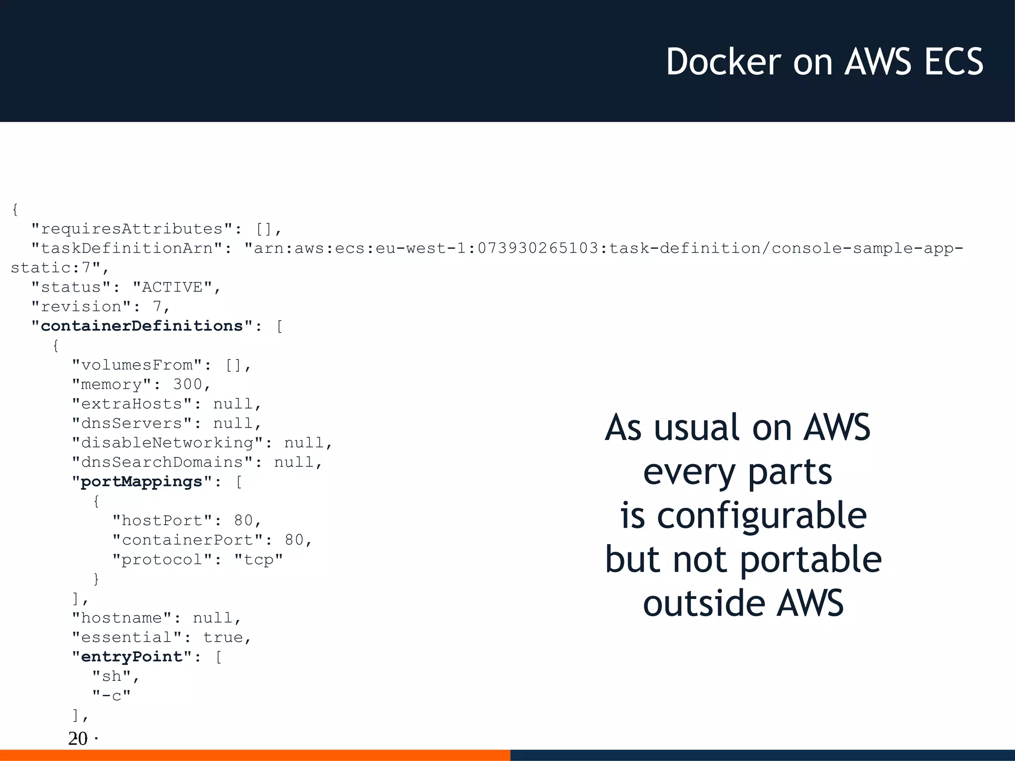 20
{
"requiresAttributes": [],
"taskDefinitionArn": "arn:aws:ecs:eu-west-1:073930265103:task-definition/console-sample-app-
static:7",
"status": "ACTIVE",
"revision": 7,
"containerDefinitions": [
{
"volumesFrom": [],
"memory": 300,
"extraHosts": null,
"dnsServers": null,
"disableNetworking": null,
"dnsSearchDomains": null,
"portMappings": [
{
"hostPort": 80,
"containerPort": 80,
"protocol": "tcp"
}
],
"hostname": null,
"essential": true,
"entryPoint": [
"sh",
"-c"
],
...
As usual on AWS
every parts
is configurable
but not portable
outside AWS
Docker on AWS ECS
 
