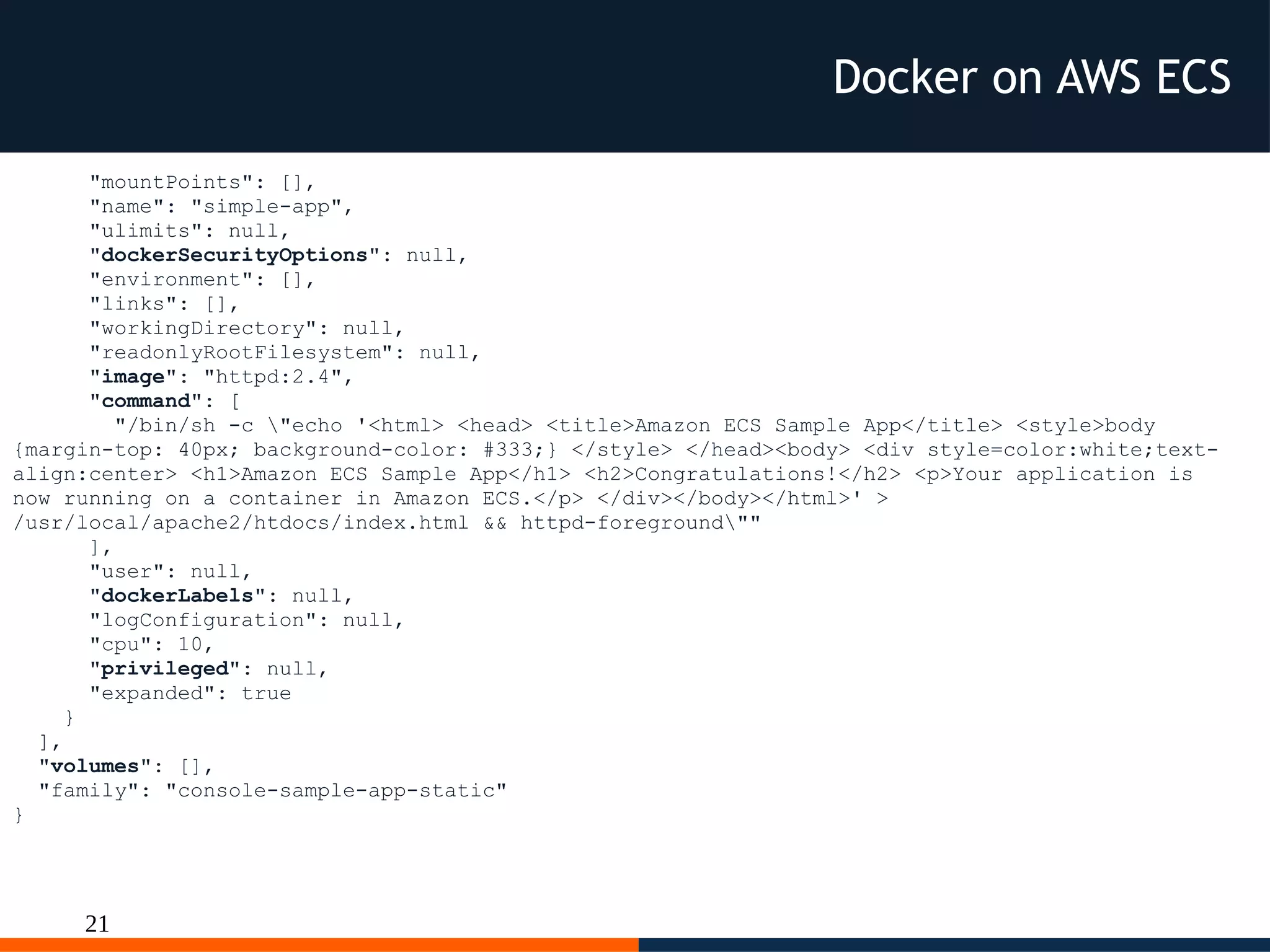21
"mountPoints": [],
"name": "simple-app",
"ulimits": null,
"dockerSecurityOptions": null,
"environment": [],
"links": [],
"workingDirectory": null,
"readonlyRootFilesystem": null,
"image": "httpd:2.4",
"command": [
"/bin/sh -c "echo '<html> <head> <title>Amazon ECS Sample App</title> <style>body
{margin-top: 40px; background-color: #333;} </style> </head><body> <div style=color:white;text-
align:center> <h1>Amazon ECS Sample App</h1> <h2>Congratulations!</h2> <p>Your application is
now running on a container in Amazon ECS.</p> </div></body></html>' >
/usr/local/apache2/htdocs/index.html && httpd-foreground""
],
"user": null,
"dockerLabels": null,
"logConfiguration": null,
"cpu": 10,
"privileged": null,
"expanded": true
}
],
"volumes": [],
"family": "console-sample-app-static"
}
Docker on AWS ECS
 