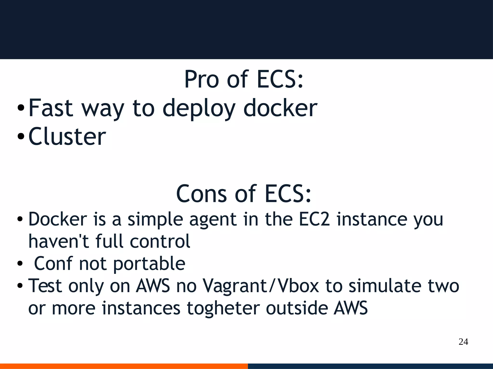 24
Pro of ECS:
● Fast way to deploy docker
● Cluster
Cons of ECS:
● Docker is a simple agent in the EC2 instance you
haven't full control
● Conf not portable
● Test only on AWS no Vagrant/Vbox to simulate two
or more instances togheter outside AWS
 