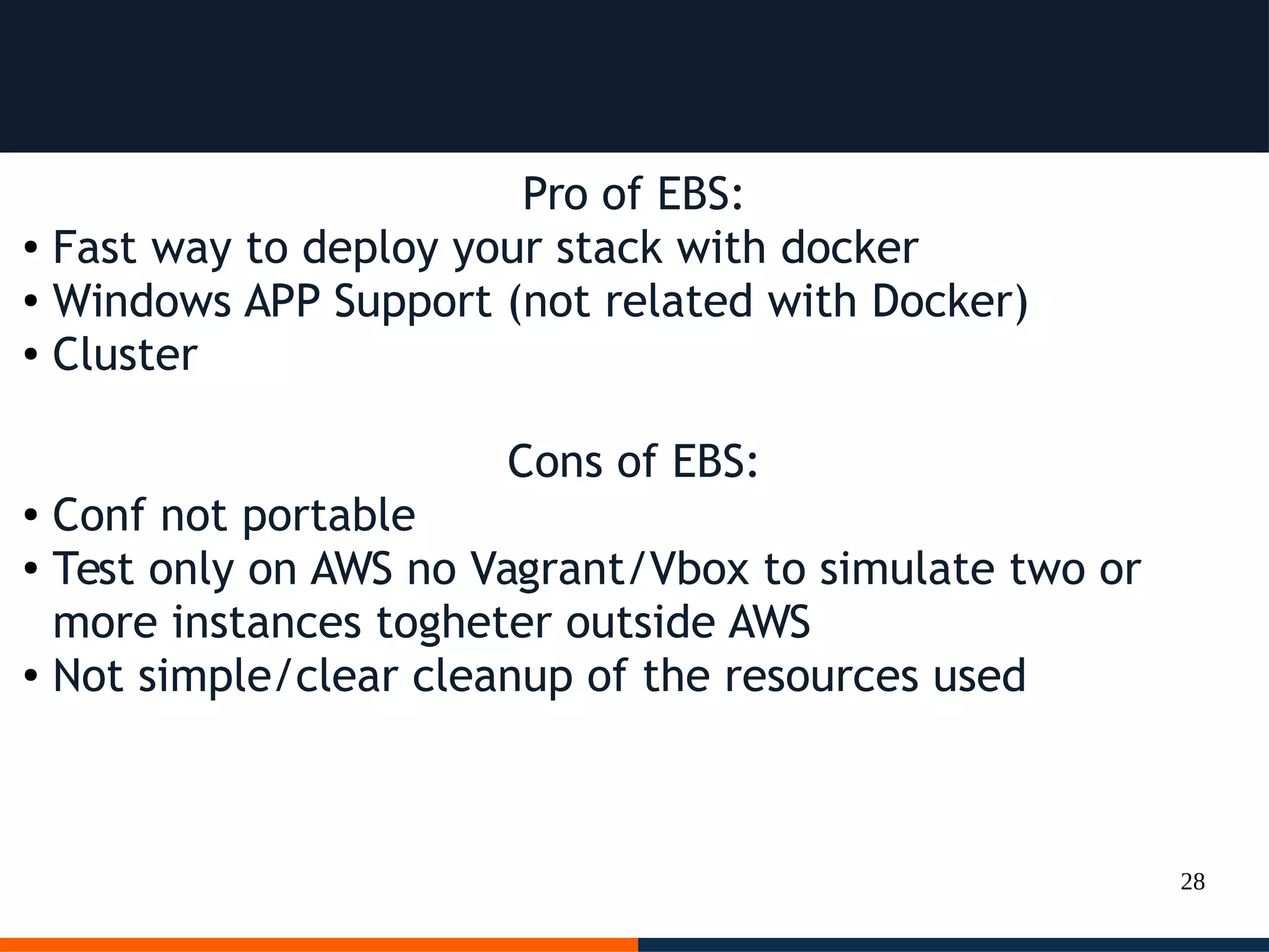 28
Pro of EBS:
● Fast way to deploy your stack with docker
● Windows APP Support (not related with Docker)
● Cluster
Cons of EBS:
● Conf not portable
●
Test only on AWS no Vagrant/Vbox to simulate two or
more instances togheter outside AWS
● Not simple/clear cleanup of the resources used
 