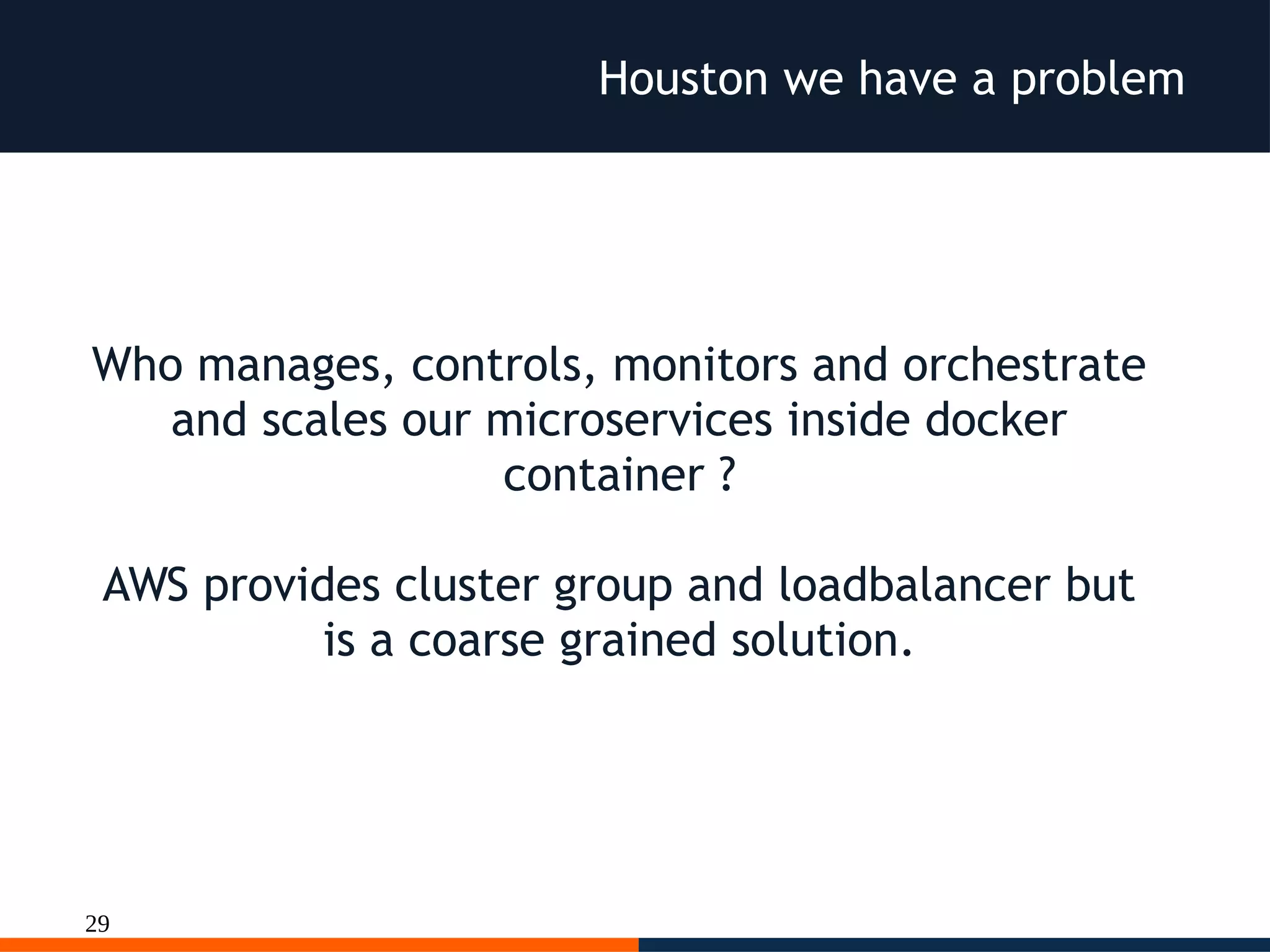 29
Houston we have a problem
Who manages, controls, monitors and orchestrate
and scales our microservices inside docker
container ?
AWS provides cluster group and loadbalancer but
is a coarse grained solution.
 