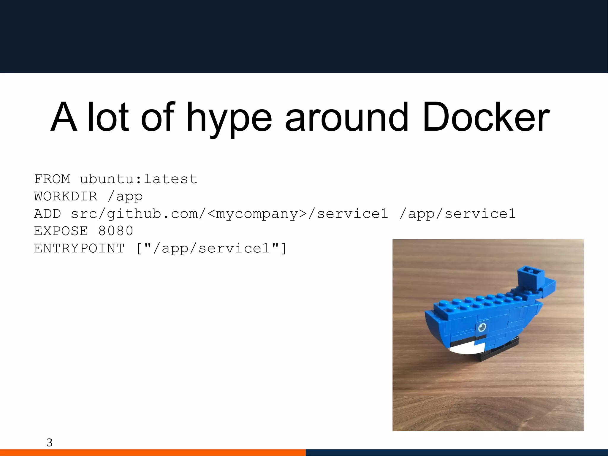 3
A lot of hype around Docker
FROM ubuntu:latest
WORKDIR /app
ADD src/github.com/<mycompany>/service1 /app/service1
EXPOSE 8080
ENTRYPOINT ["/app/service1"]
 