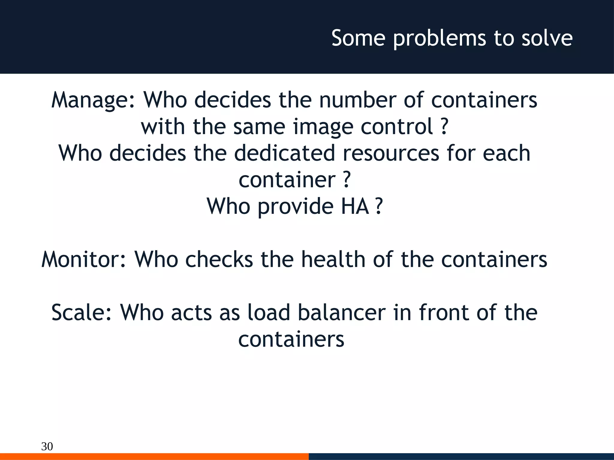 30
Some problems to solve
Manage: Who decides the number of containers
with the same image control ?
Who decides the dedicated resources for each
container ?
Who provide HA ?
Monitor: Who checks the health of the containers
Scale: Who acts as load balancer in front of the
containers
 