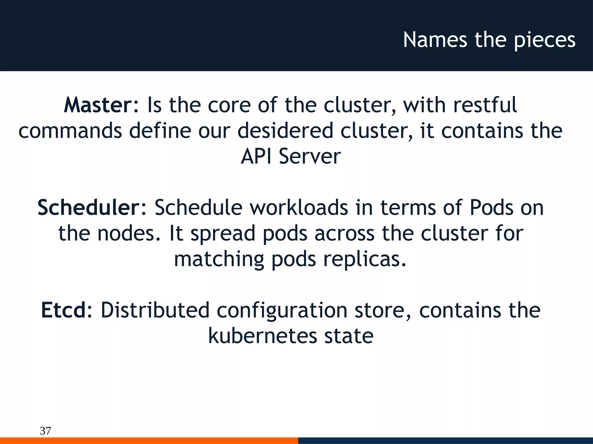 37
Names the pieces
Master: Is the core of the cluster, with restful
commands define our desidered cluster, it contains the
API Server
Scheduler: Schedule workloads in terms of Pods on
the nodes. It spread pods across the cluster for
matching pods replicas.
Etcd: Distributed configuration store, contains the
kubernetes state
 