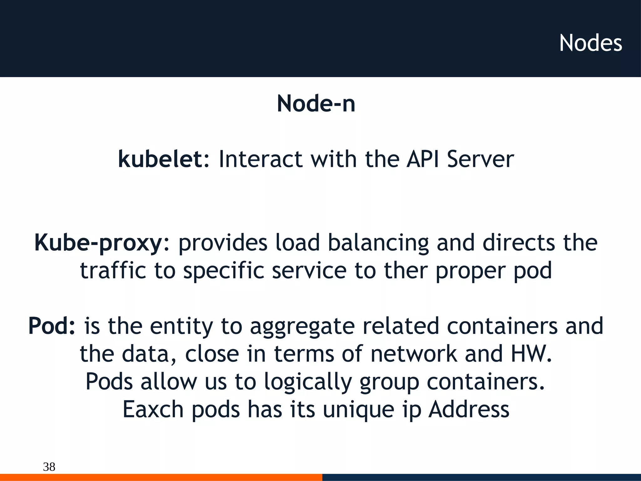 38
Nodes
Node-n
kubelet: Interact with the API Server
Kube-proxy: provides load balancing and directs the
traffic to specific service to ther proper pod
Pod: is the entity to aggregate related containers and
the data, close in terms of network and HW.
Pods allow us to logically group containers.
Eaxch pods has its unique ip Address
 