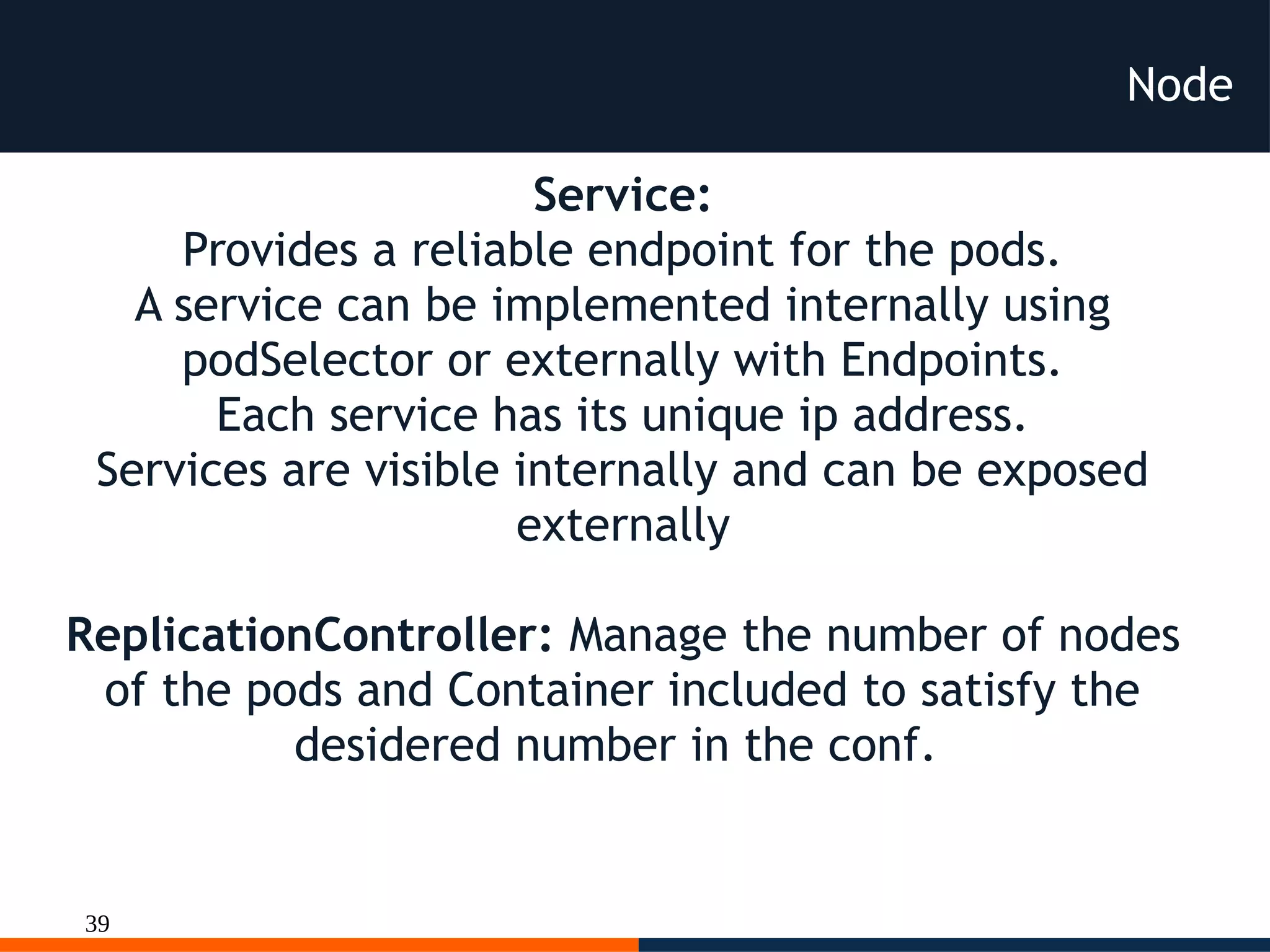 39
Node
Service:
Provides a reliable endpoint for the pods.
A service can be implemented internally using
podSelector or externally with Endpoints.
Each service has its unique ip address.
Services are visible internally and can be exposed
externally
ReplicationController: Manage the number of nodes
of the pods and Container included to satisfy the
desidered number in the conf.
 