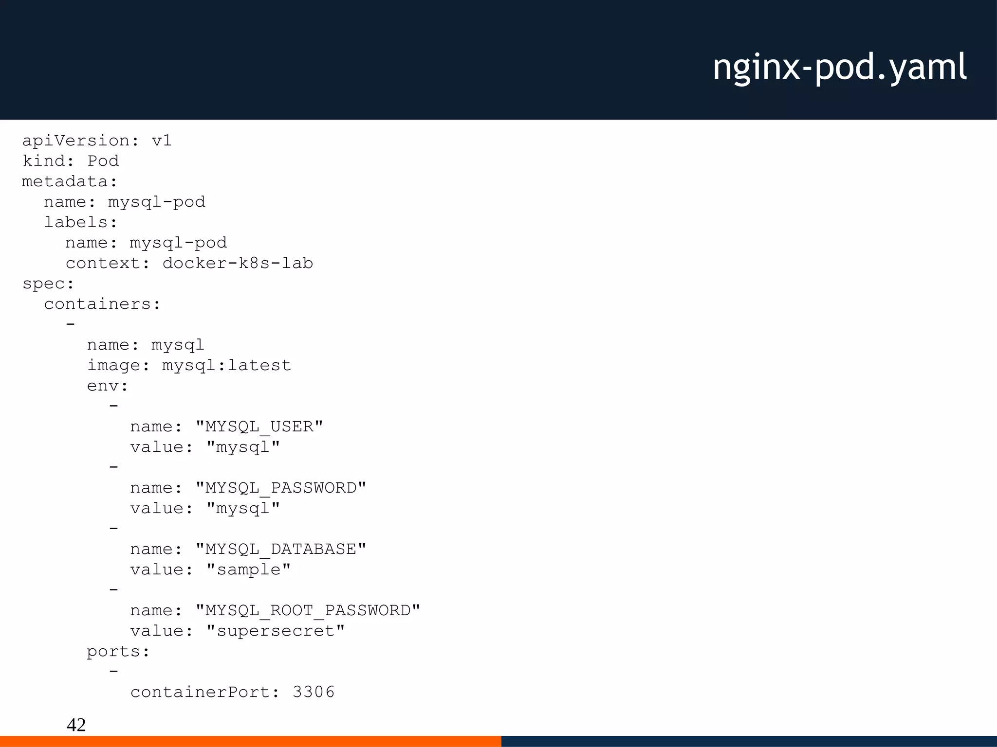 42
nginx-pod.yaml
apiVersion: v1
kind: Pod
metadata:
name: mysql-pod
labels:
name: mysql-pod
context: docker-k8s-lab
spec:
containers:
-
name: mysql
image: mysql:latest
env:
-
name: "MYSQL_USER"
value: "mysql"
-
name: "MYSQL_PASSWORD"
value: "mysql"
-
name: "MYSQL_DATABASE"
value: "sample"
-
name: "MYSQL_ROOT_PASSWORD"
value: "supersecret"
ports:
-
containerPort: 3306
 