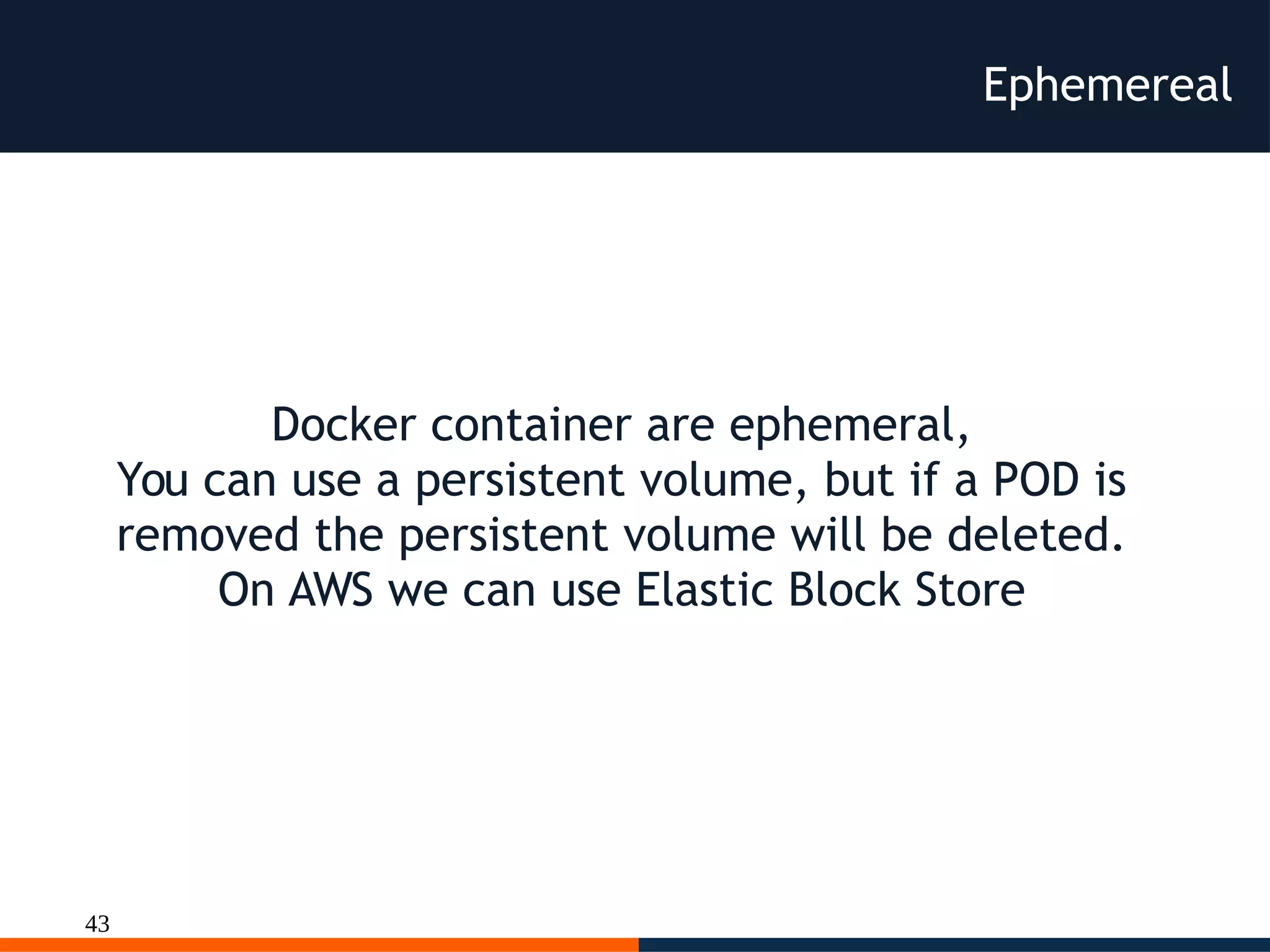43
Ephemereal
Docker container are ephemeral,
You can use a persistent volume, but if a POD is
removed the persistent volume will be deleted.
On AWS we can use Elastic Block Store
 
